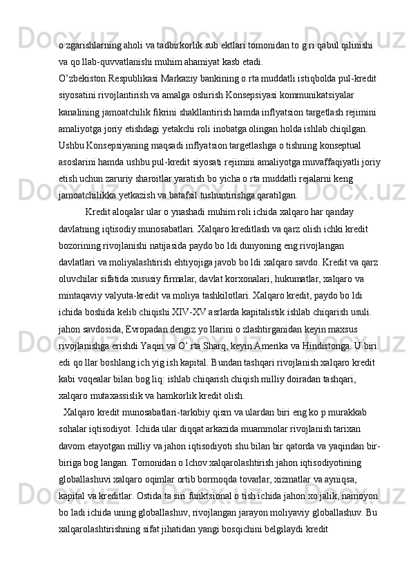 o zgarishlarning aholi va tadbirkorlik sub ektlari tomonidan to g ri qabul qilinishi 
va qo llab-quvvatlanishi muhim ahamiyat kasb etadi.
O’zbekiston Respublikasi Markaziy bankining o rta muddatli istiqbolda pul-kredit 
siyosatini rivojlantirish va amalga oshirish Konsepsiyasi kommunikatsiyalar 
kanalining jamoatchilik fikrini shakllantirish hamda inflyatsion targetlash rejimini 
amaliyotga joriy etishdagi yetakchi roli inobatga olingan holda ishlab chiqilgan. 
Ushbu Konsepsiyaning maqsadi inflyatsion targetlashga o tishning konseptual 
asoslarini hamda ushbu pul-kredit siyosati rejimini amaliyotga muvaffaqiyatli joriy
etish uchun zaruriy sharoitlar yaratish bo yicha o rta muddatli rejalarni keng 
jamoatchilikka yetkazish va batafsil tushuntirishga qaratilgan.
   Kredit aloqalar ular o ynashadi muhim roli ichida xalqaro har qanday 
davlatning iqtisodiy munosabatlari. Xalqaro kreditlash va qarz olish ichki kredit 
bozorining rivojlanishi natijasida paydo bo ldi dunyoning eng rivojlangan 
davlatlari va moliyalashtirish ehtiyojiga javob bo ldi xalqaro savdo. Kredit va qarz 
oluvchilar sifatida xususiy firmalar, davlat korxonalari, hukumatlar, xalqaro va 
mintaqaviy valyuta-kredit va moliya tashkilotlari. Xalqaro kredit, paydo bo ldi 
ichida boshida kelib chiqishi XIV-XV asrlarda kapitalistik ishlab chiqarish usuli. 
jahon savdosida, Evropadan dengiz yo llarini o zlashtirganidan keyin maxsus 
rivojlanishga erishdi Yaqin va O’ rta Sharq, keyin Amerika va Hindistonga. U biri 
edi qo llar boshlang ich yig ish kapital. Bundan tashqari rivojlanish xalqaro kredit 
kabi voqealar bilan bog liq: ishlab chiqarish chiqish milliy doiradan tashqari, 
xalqaro mutaxassislik va hamkorlik kredit olish. 
  Xalqaro kredit munosabatlari-tarkibiy qism va ulardan biri eng ko p murakkab 
sohalar iqtisodiyot. Ichida ular diqqat arkazida muammolar rivojlanish tarixan 
davom etayotgan milliy va jahon iqtisodiyoti shu bilan bir qatorda va yaqindan bir-
biriga bog langan. Tomonidan o lchov xalqarolashtirish jahon iqtisodiyotining 
globallashuvi xalqaro oqimlar ortib bormoqda tovarlar, xizmatlar va ayniqsa, 
kapital va kreditlar. Ostida ta siri funktsional o tish ichida jahon xo jalik, namoyon 
bo ladi ichida uning globallashuv, rivojlangan jarayon moliyaviy globallashuv. Bu 
xalqarolashtirishning sifat jihatidan yangi bosqichini belgilaydi kredit  