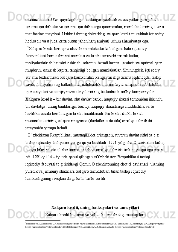 munosabatlari. Ular quyidagilarga asoslangan yaxlitlik xususiyatlariga ega bu 
qarama-qarshiliklar va qarama-qarshiliklarga qaramasdan, mamlakatlarning o zaro 
manfaatlari maydoni. Ushbu ishning dolzarbligi xalqaro kredit murakkab iqtisodiy 
hodisadir va u juda katta butun jahon hamjamiyati uchun ahamiyatga ega.  
   2
Xalqaro kredit beri qarz oluvchi mamlakatlarda bo lgani kabi iqtisodiy 
farovonlikni ham oshirishi mumkin va kredit beruvchi mamlakatlar, 
moliyalashtirish hajmini oshirish imkonini beradi kapital jamlash va optimal qarz 
miqdorini oshirish kapital tanqisligi bo lgan mamlakatlar. Shuningdek, iqtisodiy 
sur atni tezlashtiradi xalqaro hamkorlikni kengaytirishga xizmat qilmoqda, tashqi 
savdo faoliyatini rag batlantiradi, uzluksizlikni ta minlaydi xalqaro hisob-kitoblar 
operatsiyalari va xorijiy investitsiyalarni rag batlantiradi milliy kompaniyalar.
Xalqaro kredit –  bir davlat, shu davlat banki, huquqiy shaxsi tomonidan ikkinchi 
bir davlatga, uning banklariga, boshqa huquqiy shaxslariga muddatlilik va to 
lovlilik asosida berilladigan kredit hisoblanadi. Bu kredit shakli kredit 
munosabatlarining xalqaro miqyosda (davlatlar o rtasida) amalga oshirilishi 
jarayonida yuzaga keladi.
  O’ zbekiston Respublikasi mustaqillikka erishgach, suveren davlat sifatida o z 
tashqi iqtisodiy faoliyatini yo lga qo ya boshladi. 1991-yilgacha O’zbekiston tashqi
dunyo bilan mustaqil shartnoma tuzish va amalga oshirish imkoniyatiga ega emas 
edi. 1991-yil 14 – iyunda qabul qilingan «O’zbekiston Respublikasi tashqi 
iqtisodiy faoliyati to g risida»gi Qonun O zbekistonning chet el davlatlari, ularning
yuridik va jismoniy shaxslari, xalqaro tashkilotlari bilan tashqi iqtisodiy 
hamkorligining rivojlanishiga katta turtki bo ldi.
Xalqaro kredit, uning funksiyalari va tamoyillari
  Xalqaro kredit bu tovar va valuta ko rinishidagi mablag larni 
2
Bobakulov T.I., Abdullayev U.A. Xalqaro valyuta- kredit munosabatlari.T.:Sano-standart.2014.    Bobakulov T.I., Abdullayev U.A. Xalqaro valyuta- 
kredit munosabatlari.T.:Sano-standart.2014.Bobakulov T.I., Abdullayev U.A. Xalqaro valyuta- kredit munosabatlari.T.:Sano-standart.2 