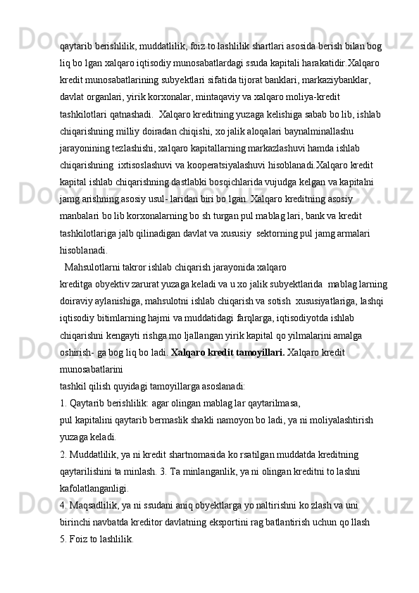 qaytarib berishlilik, muddatlilik, foiz to lashlilik shartlari asosida berish bilan bog 
liq bo lgan xalqaro iqtisodiy munosabatlardagi ssuda kapitali harakatidir.Xalqaro 
kredit munosabatlarining subyektlari sifatida tijorat banklari, markaziybanklar, 
davlat organlari, yirik korxonalar, mintaqaviy va xalqaro moliya-kredit 
tashkilotlari qatnashadi.  Xalqaro kreditning yuzaga kelishiga sabab bo lib, ishlab 
chiqarishning milliy doiradan chiqishi, xo jalik aloqalari baynalminallashu 
jarayonining tezlashishi, xalqaro kapitallarning markazlashuvi hamda ishlab 
chiqarishning  ixtisoslashuvi va kooperatsiyalashuvi hisoblanadi.Xalqaro kredit 
kapital ishlab chiqarishning dastlabki bosqichlarida vujudga kelgan va kapitalni 
jamg arishning asosiy usul- laridan biri bo lgan. Xalqaro kreditning asosiy 
manbalari bo lib korxonalarning bo sh turgan pul mablag lari, bank va kredit 
tashkilotlariga jalb qilinadigan davlat va xususiy  sektorning pul jamg armalari 
hisoblanadi.  
  Mahsulotlarni takror ishlab chiqarish jarayonida xalqaro 
kreditga obyektiv zarurat yuzaga keladi va u xo jalik subyektlarida  mablag larning
doiraviy aylanishiga, mahsulotni ishlab chiqarish va sotish  xususiyatlariga, lashqi 
iqtisodiy bitimlarning hajmi va muddatidagi farqlarga, iqtisodiyotda ishlab 
chiqarishni kengayti rishga mo ljallangan yirik kapital qo yilmalarini amalga 
oshirish- ga bog liq bo ladi.  Xalqaro kredit tamoyillari.  Xalqaro kredit 
munosabatlarini 
tashkil qilish quyidagi tamoyillarga asoslanadi:
1. Qaytarib berishlilik: agar olingan mablag lar qaytarilmasa, 
pul kapitalini qaytarib bermaslik shakli namoyon bo ladi, ya ni moliyalashtirish 
yuzaga keladi.
2. Muddatlilik, ya ni kredit shartnomasida ko rsatilgan muddatda kreditning 
qaytarilishini ta minlash. 3. Ta minlanganlik, ya ni olingan kreditni to lashni 
kafolatlanganligi.
4. Maqsadlilik, ya ni ssudani aniq obyektlarga yo naltirishni ko zlash va uni 
birinchi navbatda kreditor davlatning eksportini rag batlantirish uchun qo llash
5. Foiz to lashlilik. 