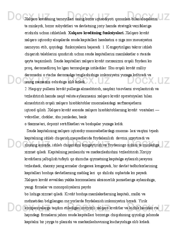 Xalqaro kreditning tamoyillari uning bozor iqtisodiyoti qonunlari bilan aloqalarini 
ta minlaydi, bozor subyektlari va davlatning joriy hamda strategik vazifalariga 
erishishi uchun ishlatiladi.  Xalqaro kreditning funksiyalari.  Xalqaro kredit 
xalqaro iqtisodiy aloqalarda ssuda kapitallari harakatini o ziga xos xususiyatini 
namoyon etib, quyidagi  funksiyalarni bajaradi: 1. Kengaytirilgan takror ishlab 
chiqarish talablarini qondirish uchun ssuda kapitallarini mamlakatlar o rtasida 
qayta taqsimlash. Ssuda kapitallari xalqaro kredit mexanizmi orqali foydasi ko 
proq, daromadliroq bo lgan tarmoqlarga intiladilar. Shu orqali kredit milliy 
daromadni o rtacha daromadga tenglashishiga imkoniyatni yuzaga keltiradi va 
uning massasini oshishiga olib keladi.
2. Haqiqiy pullarni kredit pullarga almashtirish, naqdsiz toiovlarni rivojlantirish va 
tezlashtirish hamda naqd valuta aylanmasini xalqaro kredit operatsiyalari bilan 
almashtirish orqali xalqaro hisobkitoblar muomalasidagi sarfxarajatlarni 
iqtisod qilish. Xalqaro kredit asosida xalqaro hisobkitoblarning kredit  vositalari —
veksellar, cheklar, shu jumladan, bank 
o tkazma!ari, depozit sertifikatlari va boshqalar yuzaga keldi. 
  Ssuda kapitalining xalqaro iqtisodiy munosabatlardagi muoma- lasi vaqtini tejash 
kapitalning ishlab chiqarish maqsadlarida foydalanilish  davrini uzaytiradi va 
shuning asosida, ishlab chiqarishni kengaytirish va foydaningo sishini ta minlashga
xizmat qiladi. Kapitalning jamlanishi va markazlashishini tezlashtirish.Xorijiy 
kreditlarni jalbqilish tufayli qo shimcha qiymatning kapitalga aylanish jarayoni 
tezlashadi, shaxsiy jamg armalar chegarasi kengayadi, bir davlat tadbirkorlarining 
kapitallari boshqa davlatlarning mablag lari  qo shilishi oqibatida ko payadi. 
Xalqaro kredit avvaldan yakka korxonalarni aksionerlik jamiatlariga aylanishiga, 
yangi firmalar va monopoliyalarni paydo 
bo lishiga xizmat qiladi. Kredit boshqa mamlakatlarning kapitali, mulki va  
mehnatidan belgilangan me yorlarda foydalanish imkoniyatini beradi. Yirik  
kompaniyalarga taqdim etiladigan imtiyozli xalqaro kreditlar va kichik hamdao rta 
hajmdagi firmalarni jahon ssuda kapitallari bozoriga chiqishining qiyinligi jahonda
kapitalni bir joyga to planishi va markazlashuvining kuchayishiga olib keladi.