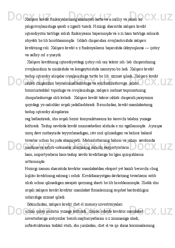 Xalqaro kredit funksiyalarining ahamiyati katta va u milliy va jahon xo 
jaligirivojlanishiga qarab o zgarib turadi. Hozirgi sharoitda xalqaro kredit 
iqtisodiyotni tartibga solish funksiyasini bajarmoqda va o zi ham tartibga solinish  
obyekti bo lib hisoblanmoqda.  Ishlab chiqarishni rivojlantirishda xalqaro 
kreditning roli. Xalqaro kredit o z funksiyalarini bajarishda ikkiyoqlama — ijobiy 
va salbiy rol o ynaydi.
  Xalqaro kreditning iqtisodiyotdagi ijobiy roli uni takror ish- lab chiqarishning 
rivojlanishini ta minlashda va kengaytirishda namoyon bo ladi. Xalqaro kredit 
tashqi iqtisodiy aloqalar rivojlanishiga turtki bo lib  xizmat qiladi. Xalqaro kredit 
ishlab chiqarishni baynalminallashuviga va ayirboshlashuviga, jahon 
bozorinitashkil topishiga va rivojlanishiga, xalqaro mehnat taqsimotining 
chuqurlashuviga olib keladi.  Xalqaro kredit takror ishlab chiqarish jarayonini 
quyidagi yo nalishlar orqali jadallashtiradi. Birinchidan, kredit mamlakatning 
tashqi iqtisodiy aloqalarini 
rag batlantiradi, shu orqali bozor konyunkturasini ko taruvchi talabni yuzaga 
keltiradi. Tashqi savdoda kredit munosabatlari alohida o rin egallamoqda.  Ayniqsa
uzoq davr mobaynida tayyorlanadigan, iste mol qilinadigan va bahosi baland 
tovarlar uchun bu juda ahamiyatli. Mahsulotlarning bahosi va jahon  savdosida 
mashina va asbob-uskunalar ulushining oshishi eksportyorlarni 
ham, importyorlarni ham tashqi savdo kreditlariga bo lgan qiziqishlarini 
orttirmoqda.
Hozirgi zamon sharoitida kreditor mamlakatdan eksport yet kazib beruvchi «bog 
liqlik» kreditining salmog i oshdi. Kreditlanayotgan davlatning tovarlarini sotib 
olish uchun qilinadigan xarajati qarzning sharti bo lib hisoblanmoqda. Xuddi shu 
orqali xalqaro kredit kreditor mamlakat firmalarining raqobat bardoshligini 
oshirishga xizmat qiladi.
  Ikkinchidan, xalqaro kredit chet el xususiy investitsiyalari 
uchun qulay muhitni yuzaga keltiradi, chunki odatda kreditor mamlakat 
investorlariga imtiyozlar berish majburiyatlarini o z zimmasiga oladi; 
infrastrukturani tashkil etish, shu jumladan, chet el va qo shma korxonalarning  