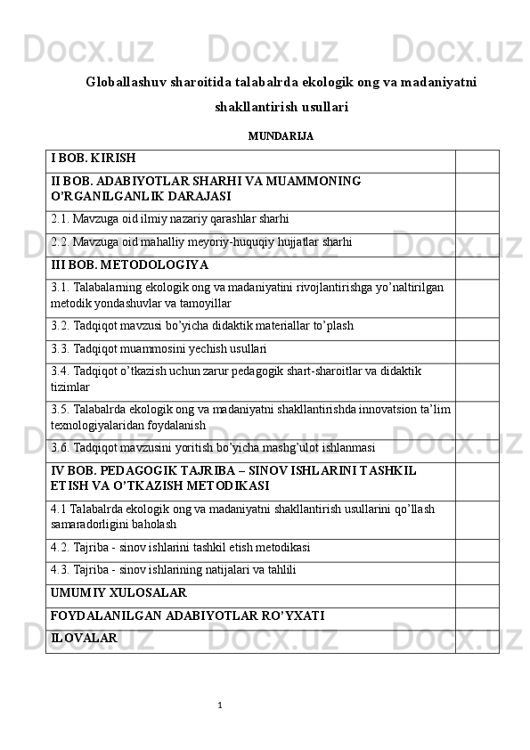 1Globallashuv sharoitida talabalrda ekologik ong va madaniyatni
shakllantirish usullari
MUNDARIJA
I BOB. KIRISH
II BOB. ADABIYOTLAR SHARHI VA MUAMMONING 
O’RGANILGANLIK DARAJASI
2.1. Mavzuga oid ilmiy nazariy qarashlar sharhi
2.2. Mavzuga oid mahalliy meyoriy-huquqiy hujjatlar sharhi
III BOB. METODOLOGIYA
3.1. Talabalarning ekologik ong va madaniyatini rivojlantirishga yo’naltirilgan 
metodik yondashuvlar va tamoyillar
3.2. Tadqiqot mavzusi bo’yicha didaktik materiallar to’plash
3.3. Tadqiqot muammosini yechish usullari
3.4. Tadqiqot o’tkazish uchun zarur pedagogik shart-sharoitlar va didaktik 
tizimlar
3.5. Talabalrda ekologik ong va madaniyatni shakllantirishda innovatsion ta’lim
texnologiyalaridan foydalanish
3.6. Tadqiqot mavzusini yoritish bo’yicha mashg’ulot ishlanmasi
IV BOB. PEDAGOGIK TAJRIBA – SINOV ISHLARINI TASHKIL 
ETISH VA O’TKAZISH METODIKASI
4.1 Talabalrda ekologik ong va madaniyatni shakllantirish usullarini qo’llash 
samaradorligini baholash
4.2. Tajriba - sinov ishlarini tashkil etish metodikasi
4.3. Tajriba - sinov ishlarining natijalari va tahlili
UMUMIY XULOSALAR
FOYDALANILGAN ADABIYOTLAR RO’YXATI
ILOVALAR 