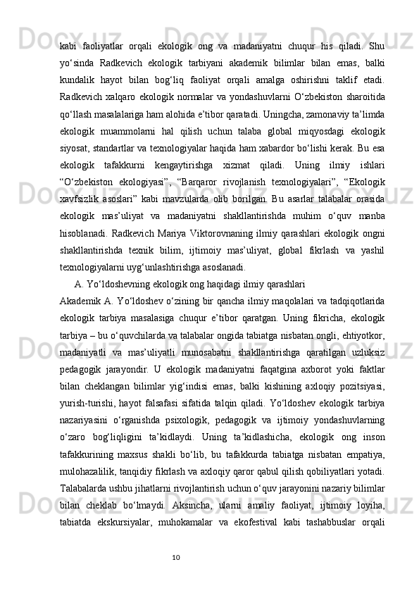 10kabi   faoliyatlar   orqali   ekologik   ong   va   madaniyatni   chuqur   his   qiladi.   Shu
yo‘sinda   Radkevich   ekologik   tarbiyani   akademik   bilimlar   bilan   emas,   balki
kundalik   hayot   bilan   bog‘liq   faoliyat   orqali   amalga   oshirishni   taklif   etadi.
Radkevich   xalqaro   ekologik   normalar   va   yondashuvlarni   O‘zbekiston   sharoitida
qo‘llash masalalariga ham alohida e’tibor qaratadi. Uningcha, zamonaviy ta’limda
ekologik   muammolarni   hal   qilish   uchun   talaba   global   miqyosdagi   ekologik
siyosat, standartlar va texnologiyalar haqida ham xabardor bo‘lishi kerak. Bu esa
ekologik   tafakkurni   kengaytirishga   xizmat   qiladi.   Uning   ilmiy   ishlari
“O‘zbekiston   ekologiyasi”,   “Barqaror   rivojlanish   texnologiyalari”,   “Ekologik
xavfsizlik   asoslari”   kabi   mavzularda   olib   borilgan.   Bu   asarlar   talabalar   orasida
ekologik   mas’uliyat   va   madaniyatni   shakllantirishda   muhim   o‘quv   manba
hisoblanadi.   Radkevich   Mariya   Viktorovnaning   ilmiy   qarashlari   ekologik   ongni
shakllantirishda   texnik   bilim,   ijtimoiy   mas’uliyat,   global   fikrlash   va   yashil
texnologiyalarni uyg‘unlashtirishga asoslanadi. 
A.  Yo‘ldoshevning ekologik ong haqidagi ilmiy qarashlari
Akademik A. Yo‘ldoshev o‘zining bir qancha ilmiy maqolalari va tadqiqotlarida
ekologik   tarbiya   masalasiga   chuqur   e’tibor   qaratgan.   Uning   fikricha,   ekologik
tarbiya – bu o‘quvchilarda va talabalar ongida tabiatga nisbatan ongli, ehtiyotkor,
madaniyatli   va   mas’uliyatli   munosabatni   shakllantirishga   qaratilgan   uzluksiz
pedagogik   jarayondir.   U   ekologik   madaniyatni   faqatgina   axborot   yoki   faktlar
bilan   cheklangan   bilimlar   yig‘indisi   emas,   balki   kishining   axloqiy   pozitsiyasi,
yurish-turishi,   hayot   falsafasi   sifatida   talqin   qiladi.   Yo‘ldoshev   ekologik   tarbiya
nazariyasini   o‘rganishda   psixologik,   pedagogik   va   ijtimoiy   yondashuvlarning
o‘zaro   bog‘liqligini   ta’kidlaydi.   Uning   ta’kidlashicha,   ekologik   ong   inson
tafakkurining   maxsus   shakli   bo‘lib,   bu   tafakkurda   tabiatga   nisbatan   empatiya,
mulohazalilik, tanqidiy fikrlash va axloqiy qaror qabul qilish qobiliyatlari yotadi.
Talabalarda ushbu jihatlarni rivojlantirish uchun o‘quv jarayonini nazariy bilimlar
bilan   cheklab   bo‘lmaydi.   Aksincha,   ularni   amaliy   faoliyat,   ijtimoiy   loyiha,
tabiatda   ekskursiyalar,   muhokamalar   va   ekofestival   kabi   tashabbuslar   orqali 