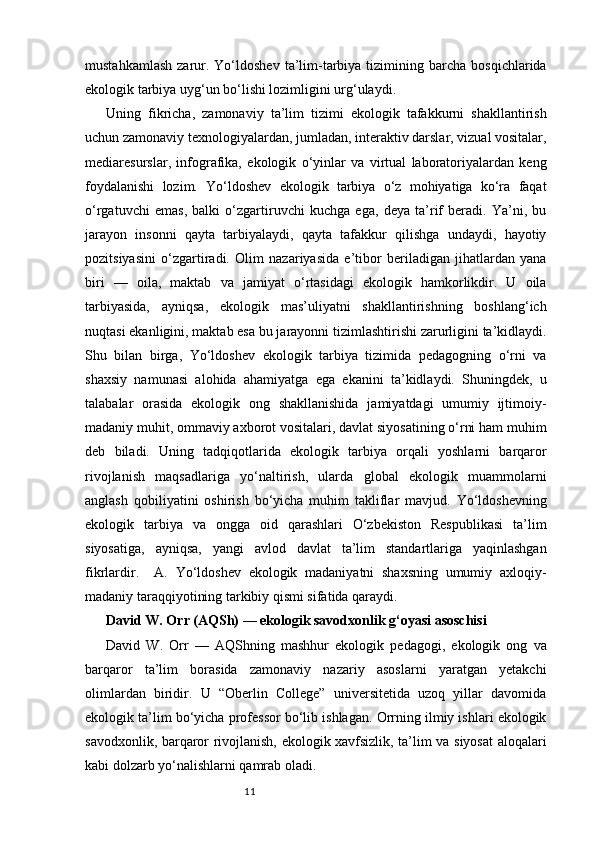 11mustahkamlash   zarur.  Yo‘ldoshev   ta’lim-tarbiya  tizimining  barcha  bosqichlarida
ekologik tarbiya uyg‘un bo‘lishi lozimligini urg‘ulaydi.
Uning   fikricha,   zamonaviy   ta’lim   tizimi   ekologik   tafakkurni   shakllantirish
uchun zamonaviy texnologiyalardan, jumladan, interaktiv darslar, vizual vositalar,
mediaresurslar,   infografika,   ekologik   o‘yinlar   va   virtual   laboratoriyalardan   keng
foydalanishi   lozim.   Yo‘ldoshev   ekologik   tarbiya   o‘z   mohiyatiga   ko‘ra   faqat
o‘rgatuvchi   emas,   balki   o‘zgartiruvchi   kuchga   ega,   deya   ta’rif   beradi.   Ya’ni,   bu
jarayon   insonni   qayta   tarbiyalaydi,   qayta   tafakkur   qilishga   undaydi,   hayotiy
pozitsiyasini   o‘zgartiradi.   Olim   nazariyasida   e’tibor   beriladigan   jihatlardan   yana
biri   —   oila,   maktab   va   jamiyat   o‘rtasidagi   ekologik   hamkorlikdir.   U   oila
tarbiyasida,   ayniqsa,   ekologik   mas’uliyatni   shakllantirishning   boshlang‘ich
nuqtasi ekanligini, maktab esa bu jarayonni tizimlashtirishi zarurligini ta’kidlaydi.
Shu   bilan   birga,   Yo‘ldoshev   ekologik   tarbiya   tizimida   pedagogning   o‘rni   va
shaxsiy   namunasi   alohida   ahamiyatga   ega   ekanini   ta’kidlaydi.   Shuningdek,   u
talabalar   orasida   ekologik   ong   shakllanishida   jamiyatdagi   umumiy   ijtimoiy-
madaniy muhit, ommaviy axborot vositalari, davlat siyosatining o‘rni ham muhim
deb   biladi.   Uning   tadqiqotlarida   ekologik   tarbiya   orqali   yoshlarni   barqaror
rivojlanish   maqsadlariga   yo‘naltirish,   ularda   global   ekologik   muammolarni
anglash   qobiliyatini   oshirish   bo‘yicha   muhim   takliflar   mavjud.   Yo‘ldoshevning
ekologik   tarbiya   va   ongga   oid   qarashlari   O‘zbekiston   Respublikasi   ta’lim
siyosatiga,   ayniqsa,   yangi   avlod   davlat   ta’lim   standartlariga   yaqinlashgan
fikrlardir.     A.   Yo‘ldoshev   ekologik   madaniyatni   shaxsning   umumiy   axloqiy-
madaniy taraqqiyotining tarkibiy qismi sifatida qaraydi. 
David W. Orr (AQSh) — ekologik savodxonlik g‘oyasi asoschisi
David   W.   Orr   —   AQShning   mashhur   ekologik   pedagogi,   ekologik   ong   va
barqaror   ta’lim   borasida   zamonaviy   nazariy   asoslarni   yaratgan   yetakchi
olimlardan   biridir.   U   “Oberlin   College”   universitetida   uzoq   yillar   davomida
ekologik ta’lim bo‘yicha professor bo‘lib ishlagan. Orrning ilmiy ishlari ekologik
savodxonlik, barqaror rivojlanish, ekologik xavfsizlik, ta’lim va siyosat  aloqalari
kabi dolzarb yo‘nalishlarni qamrab oladi. 