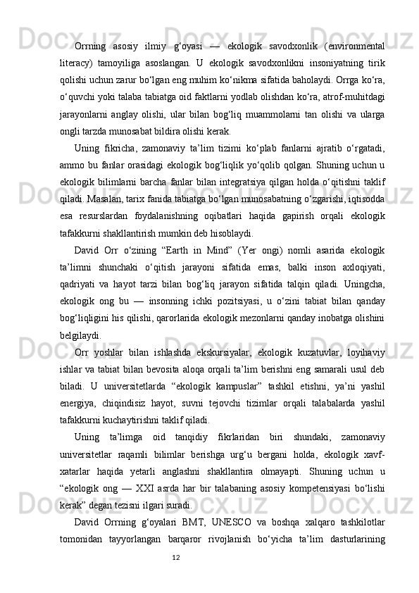12Orrning   asosiy   ilmiy   g‘oyasi   —   ekologik   savodxonlik   (environmental
literacy)   tamoyiliga   asoslangan.   U   ekologik   savodxonlikni   insoniyatning   tirik
qolishi uchun zarur bo‘lgan eng muhim ko‘nikma sifatida baholaydi. Orrga ko‘ra,
o‘quvchi yoki talaba tabiatga oid faktlarni yodlab olishdan ko‘ra, atrof-muhitdagi
jarayonlarni   anglay   olishi,   ular   bilan   bog‘liq   muammolarni   tan   olishi   va   ularga
ongli tarzda munosabat bildira olishi kerak.
Uning   fikricha,   zamonaviy   ta’lim   tizimi   ko‘plab   fanlarni   ajratib   o‘rgatadi,
ammo bu fanlar orasidagi  ekologik bog‘liqlik yo‘qolib qolgan. Shuning uchun u
ekologik  bilimlarni  barcha  fanlar   bilan   integratsiya   qilgan  holda  o‘qitishni   taklif
qiladi. Masalan, tarix fanida tabiatga bo‘lgan munosabatning o‘zgarishi, iqtisodda
esa   resurslardan   foydalanishning   oqibatlari   haqida   gapirish   orqali   ekologik
tafakkurni shakllantirish mumkin deb hisoblaydi.
David   Orr   o‘zining   “Earth   in   Mind”   (Yer   ongi)   nomli   asarida   ekologik
ta’limni   shunchaki   o‘qitish   jarayoni   sifatida   emas,   balki   inson   axloqiyati,
qadriyati   va   hayot   tarzi   bilan   bog‘liq   jarayon   sifatida   talqin   qiladi.   Uningcha,
ekologik   ong   bu   —   insonning   ichki   pozitsiyasi,   u   o‘zini   tabiat   bilan   qanday
bog‘liqligini his qilishi, qarorlarida ekologik mezonlarni qanday inobatga olishini
belgilaydi.
Orr   yoshlar   bilan   ishlashda   ekskursiyalar,   ekologik   kuzatuvlar,   loyihaviy
ishlar  va tabiat  bilan bevosita  aloqa orqali  ta’lim  berishni  eng samarali  usul  deb
biladi.   U   universitetlarda   “ekologik   kampuslar”   tashkil   etishni,   ya’ni   yashil
energiya,   chiqindisiz   hayot,   suvni   tejovchi   tizimlar   orqali   talabalarda   yashil
tafakkurni kuchaytirishni taklif qiladi.
Uning   ta’limga   oid   tanqidiy   fikrlaridan   biri   shundaki,   zamonaviy
universitetlar   raqamli   bilimlar   berishga   urg‘u   bergani   holda,   ekologik   xavf-
xatarlar   haqida   yetarli   anglashni   shakllantira   olmayapti.   Shuning   uchun   u
“ekologik   ong   —   XXI   asrda   har   bir   talabaning   asosiy   kompetensiyasi   bo‘lishi
kerak” degan tezisni ilgari suradi.
David   Orrning   g‘oyalari   BMT,   UNESCO   va   boshqa   xalqaro   tashkilotlar
tomonidan   tayyorlangan   barqaror   rivojlanish   bo‘yicha   ta’lim   dasturlarining 