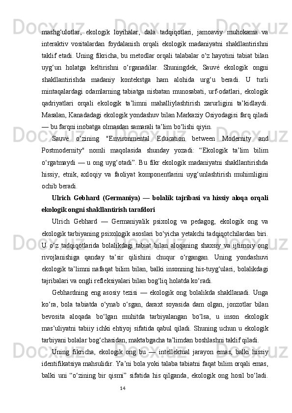14mashg‘ulotlar,   ekologik   loyihalar,   dala   tadqiqotlari,   jamoaviy   muhokama   va
interaktiv   vositalardan   foydalanish   orqali   ekologik   madaniyatni   shakllantirishni
taklif etadi. Uning fikricha, bu metodlar orqali talabalar o‘z hayotini tabiat bilan
uyg‘un   holatga   keltirishni   o‘rganadilar.   Shuningdek,   Sauvé   ekologik   ongni
shakllantirishda   madaniy   kontekstga   ham   alohida   urg‘u   beradi.   U   turli
mintaqalardagi   odamlarning   tabiatga   nisbatan   munosabati,   urf-odatlari,   ekologik
qadriyatlari   orqali   ekologik   ta’limni   mahalliylashtirish   zarurligini   ta’kidlaydi.
Masalan, Kanadadagi ekologik yondashuv bilan Markaziy Osiyodagisi farq qiladi
— bu farqni inobatga olmasdan samarali ta’lim bo‘lishi qiyin.
Sauvé   o‘zining   "Environmental   Education   between   Modernity   and
Postmodernity"   nomli   maqolasida   shunday   yozadi:   “Ekologik   ta’lim   bilim
o‘rgatmaydi   — u  ong uyg‘otadi”. Bu  fikr   ekologik madaniyatni   shakllantirishda
hissiy,   etnik,   axloqiy   va   faoliyat   komponentlarini   uyg‘unlashtirish   muhimligini
ochib beradi.
Ulrich   Gebhard   (Germaniya)   —   bolalik   tajribasi   va   hissiy   aloqa   orqali
ekologik ongni shakllantirish tarafdori
Ulrich   Gebhard   —   Germaniyalik   psixolog   va   pedagog,   ekologik   ong   va
ekologik tarbiyaning psixologik asoslari bo‘yicha yetakchi tadqiqotchilardan biri.
U   o‘z   tadqiqotlarida   bolalikdagi   tabiat   bilan   aloqaning   shaxsiy   va   ijtimoiy   ong
rivojlanishiga   qanday   ta’sir   qilishini   chuqur   o‘rgangan.   Uning   yondashuvi
ekologik  ta’limni   nafaqat   bilim   bilan,  balki   insonning   his-tuyg‘ulari,  bolalikdagi
tajribalari va ongli refleksiyalari bilan bog‘liq holatda ko‘radi.
Gebhardning   eng   asosiy   tezisi   —   ekologik   ong   bolalikda   shakllanadi.   Unga
ko‘ra,   bola   tabiatda   o‘ynab   o‘sgan,   daraxt   soyasida   dam   olgan,   jonzotlar   bilan
bevosita   aloqada   bo‘lgan   muhitda   tarbiyalangan   bo‘lsa,   u   inson   ekologik
mas’uliyatni tabiiy ichki ehtiyoj  sifatida qabul  qiladi. Shuning uchun u ekologik
tarbiyani bolalar bog‘chasidan, maktabgacha ta’limdan boshlashni taklif qiladi.
Uning   fikricha,   ekologik   ong   bu   —   intellektual   jarayon   emas,   balki   hissiy
identifikatsiya mahsulidir. Ya’ni bola yoki talaba tabiatni faqat bilim orqali emas,
balki   uni   “o‘zining   bir   qismi”   sifatida   his   qilganda,   ekologik   ong   hosil   bo‘ladi. 