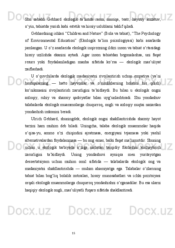 15Shu   sababli   Gebhard   ekologik   ta’limda   rasm,   musiqa,   teatr,   hayotiy   kuzatuv,
o‘yin, tabiatda yurish kabi estetik va hissiy uslublarni taklif qiladi.
Gebhardning ishlari “Children and Nature” (Bola va tabiat), “The Psychology
of   Environmental   Education”   (Ekologik   ta’lim   psixologiyasi)   kabi   asarlarda
jamlangan. U o‘z asarlarida ekologik inqirozning ildizi inson va tabiat o‘rtasidagi
hissiy   uzilishda   ekanini   aytadi.   Agar   inson   tabiatdan   begonalashsa,   uni   faqat
resurs   yoki   foydalaniladigan   manba   sifatida   ko‘rsa   —   ekologik   mas’uliyat
zaiflashadi.
U   o‘quvchilarda   ekologik   madaniyatni   rivojlantirish   uchun   empatiya   (ya’ni
boshqalarning   —   hatto   hayvonlar   va   o‘simliklarning   holatini   his   qilish)
ko‘nikmasini   rivojlantirish   zarurligini   ta’kidlaydi.   Bu   bilan   u   ekologik   ongni
axloqiy,   ruhiy   va   shaxsiy   qadriyatlar   bilan   uyg‘unlashtiradi.   Shu   yondashuv
talabalarda  ekologik  muammolarga  chuqurroq,  ongli   va  axloqiy  nuqtai  nazardan
yondashish imkonini beradi.
Ulrich   Gebhard,   shuningdek,   ekologik   ongni   shakllantirishda   shaxsiy   hayot
tarzini   ham   muhim   deb   biladi.   Uningcha,   talaba   ekologik   muammolar   haqida
o‘qisa-yu,   ammo   o‘zi   chiqindini   ajratmasa,   energiyani   tejamasa   yoki   yashil
alternativalardan foydalanmasa — bu ong emas, balki faqat ma’lumotdir. Shuning
uchun   u   ekologik   tarbiyada   o‘ziga   nisbatan   tanqidiy   fikrlashni   kuchaytirish
zarurligini   ta’kidlaydi.   Uning   yondashuvi   ayniqsa   men   yuritayotgan
dessertatsiyam   uchun   muhim   omil   sifatida   —   talabalarda   ekologik   ong   va
madaniyatni   shakllantirishda   —   muhim   ahamiyatga   ega.   Talabalar   o‘zlarining
tabiat   bilan   bog‘liq   bolalik   xotiralari,   hissiy   munosabatlari   va   ichki   pozitsiyasi
orqali ekologik muammolarga chuqurroq yondashishni o‘rganadilar. Bu esa ularni
haqiqiy ekologik ongli, mas’uliyatli fuqaro sifatida shakllantiradi. 