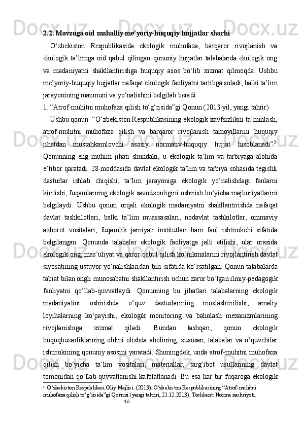 162.2. Mavzuga oid mahalliy me’yoriy-huquqiy hujjatlar sharhi
O‘zbekiston   Respublikasida   ekologik   muhofaza,   barqaror   rivojlanish   va
ekologik   ta’limga   oid   qabul   qilingan   qonuniy   hujjatlar   talabalarda   ekologik   ong
va   madaniyatni   shakllantirishga   huquqiy   asos   bo‘lib   xizmat   qilmoqda.   Ushbu
me’yoriy-huquqiy hujjatlar nafaqat ekologik faoliyatni tartibga soladi, balki ta’lim
jarayonining mazmuni va yo‘nalishini belgilab beradi.
1. “Atrof-muhitni muhofaza qilish to‘g‘risida”gi Qonun (2013-yil, yangi tahrir)
Ushbu qonun  “O‘zbekiston Respublikasining ekologik xavfsizlikni ta’minlash,
atrof-muhitni   muhofaza   qilish   va   barqaror   rivojlanish   tamoyillarini   huquqiy
jihatdan   mustahkamlovchi   asosiy   normativ-huquqiy   hujjat   hisoblanadi” 2
.
Qonunning   eng   muhim   jihati   shundaki,   u   ekologik   ta’lim   va   tarbiyaga   alohida
e’tibor qaratadi. 28-moddasida davlat ekologik ta’lim va tarbiya sohasida tegishli
dasturlar   ishlab   chiqishi,   ta’lim   jarayoniga   ekologik   yo‘nalishdagi   fanlarni
kiritishi, fuqarolarning ekologik savodxonligini oshirish bo‘yicha majburiyatlarini
belgilaydi.   Ushbu   qonun   orqali   ekologik   madaniyatni   shakllantirishda   nafaqat
davlat   tashkilotlari,   balki   ta’lim   muassasalari,   nodavlat   tashkilotlar,   ommaviy
axborot   vositalari,   fuqarolik   jamiyati   institutlari   ham   faol   ishtirokchi   sifatida
belgilangan.   Qonunda   talabalar   ekologik   faoliyatga   jalb   etilishi,   ular   orasida
ekologik ong, mas’uliyat va qaror qabul qilish ko‘nikmalarini rivojlantirish davlat
siyosatining ustuvor yo‘nalishlaridan biri sifatida ko‘rsatilgan. Qonun talabalarda
tabiat bilan ongli munosabatni shakllantirish uchun zarur bo‘lgan ilmiy-pedagogik
faoliyatni   qo‘llab-quvvatlaydi.   Qonunning   bu   jihatlari   talabalarning   ekologik
madaniyatini   oshirishda   o‘quv   dasturlarining   moslashtirilishi,   amaliy
loyihalarning   ko‘payishi,   ekologik   monitoring   va   baholash   mexanizmlarining
rivojlanishiga   xizmat   qiladi.   Bundan   tashqari,   qonun   ekologik
huquqbuzarliklarning   oldini   olishda   aholining,   xususan,   talabalar   va   o‘quvchilar
ishtirokining qonuniy asosini yaratadi. Shuningdek, unda atrof-muhitni muhofaza
qilish   bo‘yicha   ta’lim   vositalari,   materiallar,   targ‘ibot   usullarining   davlat
tomonidan qo‘llab-quvvatlanishi  kafolatlanadi. Bu  esa  har  bir  fuqaroga ekologik
2
    O‘zbekiston Respublikasi Oliy Majlisi. (2013). O‘zbekiston Respublikasining “Atrof-muhitni 
muhofaza qilish to‘g‘risida”gi Qonuni (yangi tahriri, 21.12.2013). Toshkent: Norma nashriyoti. 