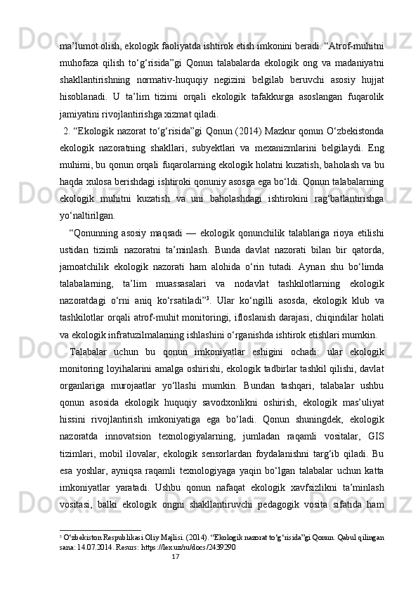 17ma’lumot olish, ekologik faoliyatda ishtirok etish imkonini beradi. “Atrof-muhitni
muhofaza   qilish   to‘g‘risida”gi   Qonun   talabalarda   ekologik   ong   va   madaniyatni
shakllantirishning   normativ-huquqiy   negizini   belgilab   beruvchi   asosiy   hujjat
hisoblanadi.   U   ta’lim   tizimi   orqali   ekologik   tafakkurga   asoslangan   fuqarolik
jamiyatini rivojlantirishga xizmat qiladi.
  2. “Ekologik nazorat to‘g‘risida”gi Qonun (2014) Mazkur qonun O‘zbekistonda
ekologik   nazoratning   shakllari,   subyektlari   va   mexanizmlarini   belgilaydi.   Eng
muhimi, bu qonun orqali fuqarolarning ekologik holatni kuzatish, baholash va bu
haqda xulosa berishdagi ishtiroki qonuniy asosga ega bo‘ldi. Qonun talabalarning
ekologik   muhitni   kuzatish   va   uni   baholashdagi   ishtirokini   rag‘batlantirishga
yo‘naltirilgan.
“Qonunning   asosiy   maqsadi   —   ekologik   qonunchilik   talablariga   rioya   etilishi
ustidan   tizimli   nazoratni   ta’minlash.   Bunda   davlat   nazorati   bilan   bir   qatorda,
jamoatchilik   ekologik   nazorati   ham   alohida   o‘rin   tutadi.   Aynan   shu   bo‘limda
talabalarning,   ta’lim   muassasalari   va   nodavlat   tashkilotlarning   ekologik
nazoratdagi   o‘rni   aniq   ko‘rsatiladi” 3
.   Ular   ko‘ngilli   asosda,   ekologik   klub   va
tashkilotlar   orqali  atrof-muhit   monitoringi,  ifloslanish   darajasi,   chiqindilar   holati
va ekologik infratuzilmalarning ishlashini o‘rganishda ishtirok etishlari mumkin.
Talabalar   uchun   bu   qonun   imkoniyatlar   eshigini   ochadi:   ular   ekologik
monitoring loyihalarini amalga oshirishi, ekologik tadbirlar tashkil qilishi, davlat
organlariga   murojaatlar   yo‘llashi   mumkin.   Bundan   tashqari,   talabalar   ushbu
qonun   asosida   ekologik   huquqiy   savodxonlikni   oshirish,   ekologik   mas’uliyat
hissini   rivojlantirish   imkoniyatiga   ega   bo‘ladi.   Qonun   shuningdek,   ekologik
nazoratda   innovatsion   texnologiyalarning,   jumladan   raqamli   vositalar,   GIS
tizimlari,   mobil   ilovalar,   ekologik   sensorlardan   foydalanishni   targ‘ib   qiladi.   Bu
esa   yoshlar,   ayniqsa   raqamli   texnologiyaga   yaqin   bo‘lgan   talabalar   uchun   katta
imkoniyatlar   yaratadi.   Ushbu   qonun   nafaqat   ekologik   xavfsizlikni   ta’minlash
vositasi,   balki   ekologik   ongni   shakllantiruvchi   pedagogik   vosita   sifatida   ham
3
  O‘zbekiston Respublikasi Oliy Majlisi. (2014). “Ekologik nazorat to‘g‘risida”gi Qonun. Qabul qilingan
sana: 14.07.2014. Resurs: https://lex.uz/ru/docs/2439290 