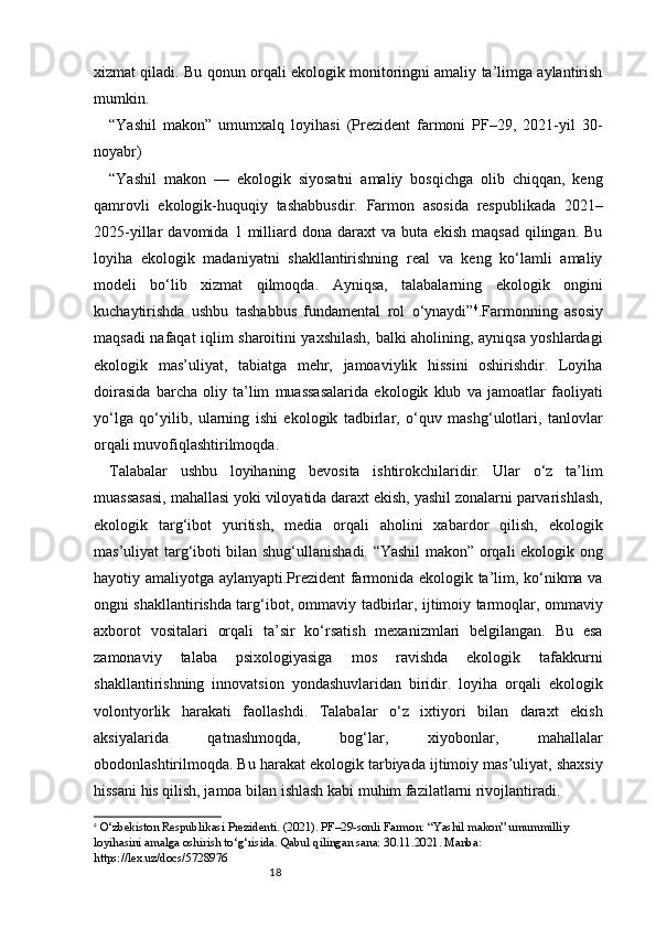 18xizmat qiladi. Bu qonun orqali ekologik monitoringni amaliy ta’limga aylantirish
mumkin. 
“Yashil   makon”   umumxalq   loyihasi   (Prezident   farmoni   PF–29,   2021-yil   30-
noyabr)
“Yashil   makon   —   ekologik   siyosatni   amaliy   bosqichga   olib   chiqqan,   keng
qamrovli   ekologik-huquqiy   tashabbusdir.   Farmon   asosida   respublikada   2021–
2025-yillar   davomida   1   milliard  dona   daraxt   va   buta   ekish   maqsad   qilingan.  Bu
loyiha   ekologik   madaniyatni   shakllantirishning   real   va   keng   ko‘lamli   amaliy
modeli   bo‘lib   xizmat   qilmoqda.   Ayniqsa,   talabalarning   ekologik   ongini
kuchaytirishda   ushbu   tashabbus   fundamental   rol   o‘ynaydi” 4
.Farmonning   asosiy
maqsadi nafaqat iqlim sharoitini yaxshilash, balki aholining, ayniqsa yoshlardagi
ekologik   mas’uliyat,   tabiatga   mehr,   jamoaviylik   hissini   oshirishdir.   Loyiha
doirasida   barcha   oliy   ta’lim   muassasalarida   ekologik   klub   va   jamoatlar   faoliyati
yo‘lga   qo‘yilib,   ularning   ishi   ekologik   tadbirlar,   o‘quv   mashg‘ulotlari,   tanlovlar
orqali muvofiqlashtirilmoqda.
Talabalar   ushbu   loyihaning   bevosita   ishtirokchilaridir.   Ular   o‘z   ta’lim
muassasasi, mahallasi yoki viloyatida daraxt ekish, yashil zonalarni parvarishlash,
ekologik   targ‘ibot   yuritish,   media   orqali   aholini   xabardor   qilish,   ekologik
mas’uliyat targ‘iboti bilan shug‘ullanishadi. “Yashil  makon” orqali ekologik ong
hayotiy amaliyotga aylanyapti.Prezident farmonida ekologik ta’lim, ko‘nikma va
ongni shakllantirishda targ‘ibot, ommaviy tadbirlar, ijtimoiy tarmoqlar, ommaviy
axborot   vositalari   orqali   ta’sir   ko‘rsatish   mexanizmlari   belgilangan.   Bu   esa
zamonaviy   talaba   psixologiyasiga   mos   ravishda   ekologik   tafakkurni
shakllantirishning   innovatsion   yondashuvlaridan   biridir.   loyiha   orqali   ekologik
volontyorlik   harakati   faollashdi.   Talabalar   o‘z   ixtiyori   bilan   daraxt   ekish
aksiyalarida   qatnashmoqda,   bog‘lar,   xiyobonlar,   mahallalar
obodonlashtirilmoqda. Bu harakat ekologik tarbiyada ijtimoiy mas’uliyat, shaxsiy
hissani his qilish, jamoa bilan ishlash kabi muhim fazilatlarni rivojlantiradi.
4
  O‘zbekiston Respublikasi Prezidenti. (2021). PF–29-sonli Farmon: “Yashil makon” umummilliy 
loyihasini amalga oshirish to‘g‘risida. Qabul qilingan sana: 30.11.2021. Manba: 
https://lex.uz/docs/5728976 