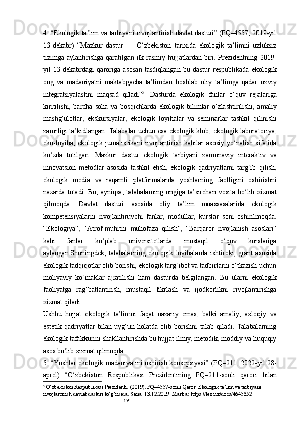 194. “Ekologik ta’lim va tarbiyani rivojlantirish davlat dasturi” (PQ–4557, 2019-yil
13-dekabr)   “Mazkur   dastur   —   O‘zbekiston   tarixida   ekologik   ta’limni   uzluksiz
tizimga aylantirishga  qaratilgan ilk rasmiy hujjatlardan biri. Prezidentning 2019-
yil   13-dekabrdagi   qaroriga   asosan   tasdiqlangan   bu   dastur   respublikada   ekologik
ong   va   madaniyatni   maktabgacha   ta’limdan   boshlab   oliy   ta’limga   qadar   uzviy
integratsiyalashni   maqsad   qiladi” 5
.   Dasturda   ekologik   fanlar   o‘quv   rejalariga
kiritilishi,   barcha   soha   va   bosqichlarda   ekologik   bilimlar   o‘zlashtirilishi,   amaliy
mashg‘ulotlar,   ekskursiyalar,   ekologik   loyihalar   va   seminarlar   tashkil   qilinishi
zarurligi  ta’kidlangan. Talabalar  uchun esa ekologik klub, ekologik laboratoriya,
eko-loyiha,   ekologik   jurnalistikani   rivojlantirish   kabilar   asosiy   yo‘nalish   sifatida
ko‘zda   tutilgan.   Mazkur   dastur   ekologik   tarbiyani   zamonaviy   interaktiv   va
innovatsion   metodlar   asosida   tashkil   etish,   ekologik   qadriyatlarni   targ‘ib   qilish,
ekologik   media   va   raqamli   platformalarda   yoshlarning   faolligini   oshirishni
nazarda   tutadi.   Bu,   ayniqsa,   talabalarning   ongiga   ta’sirchan   vosita   bo‘lib   xizmat
qilmoqda.   Davlat   dasturi   asosida   oliy   ta’lim   muassasalarida   ekologik
kompetensiyalarni   rivojlantiruvchi   fanlar,   modullar,   kurslar   soni   oshirilmoqda.
“Ekologiya”,   “Atrof-muhitni   muhofaza   qilish”,   “Barqaror   rivojlanish   asoslari”
kabi   fanlar   ko‘plab   universitetlarda   mustaqil   o‘quv   kurslariga
aylangan.Shuningdek,   talabalarning   ekologik   loyihalarda   ishtiroki,   grant   asosida
ekologik tadqiqotlar olib borishi, ekologik targ‘ibot va tadbirlarni o‘tkazish uchun
moliyaviy   ko‘maklar   ajratilishi   ham   dasturda   belgilangan.   Bu   ularni   ekologik
faoliyatga   rag‘batlantirish,   mustaqil   fikrlash   va   ijodkorlikni   rivojlantirishga
xizmat qiladi.
Ushbu   hujjat   ekologik   ta’limni   faqat   nazariy   emas,   balki   amaliy,   axloqiy   va
estetik   qadriyatlar   bilan   uyg‘un   holatda   olib   borishni   talab   qiladi.   Talabalarning
ekologik tafakkurini shakllantirishda bu hujjat ilmiy, metodik, moddiy va huquqiy
asos bo‘lib xizmat qilmoqda.
5. “Yoshlar ekologik madaniyatini oshirish konsepsiyasi” (PQ–211, 2022-yil 28-
aprel)   “O‘zbekiston   Respublikasi   Prezidentining   PQ–211-sonli   qarori   bilan
5
  O‘zbekiston Respublikasi Prezidenti. (2019). PQ–4557-sonli Qaror: Ekologik ta’lim va tarbiyani 
rivojlantirish davlat dasturi to‘g‘risida. Sana: 13.12.2019. Manba: https://lex.uz/docs/4645652 