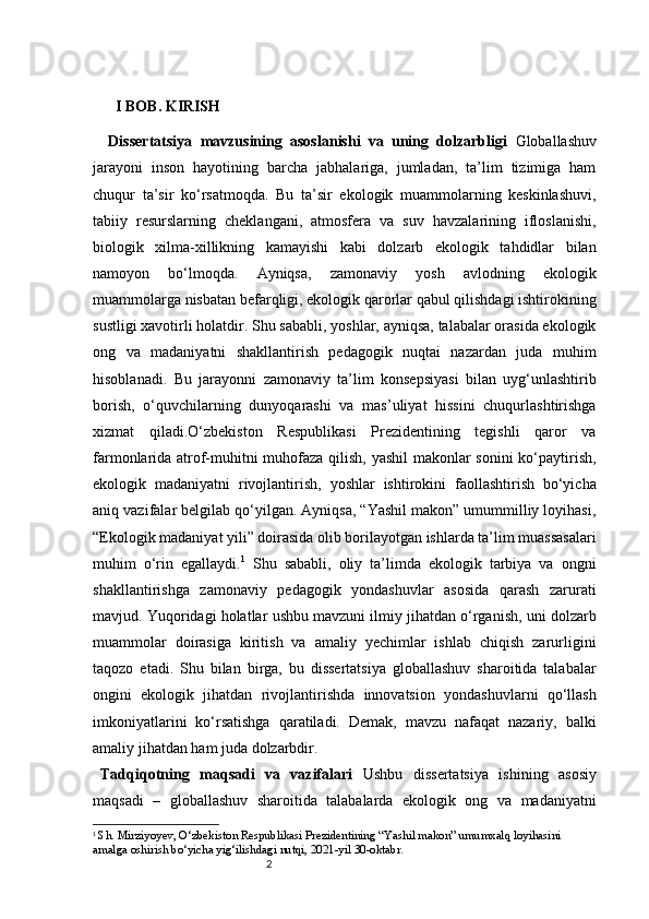 2I BOB. KIRISH
  Dissertatsiya   mavzusining   asoslanishi   va   uning   dolzarbligi   Globallashuv
jarayoni   inson   hayotining   barcha   jabhalariga,   jumladan,   ta’lim   tizimiga   ham
chuqur   ta’sir   ko‘rsatmoqda.   Bu   ta’sir   ekologik   muammolarning   keskinlashuvi,
tabiiy   resurslarning   cheklangani,   atmosfera   va   suv   havzalarining   ifloslanishi,
biologik   xilma-xillikning   kamayishi   kabi   dolzarb   ekologik   tahdidlar   bilan
namoyon   bo‘lmoqda.   Ayniqsa,   zamonaviy   yosh   avlodning   ekologik
muammolarga nisbatan befarqligi, ekologik qarorlar qabul qilishdagi ishtirokining
sustligi xavotirli holatdir. Shu sababli, yoshlar, ayniqsa, talabalar orasida ekologik
ong   va   madaniyatni   shakllantirish   pedagogik   nuqtai   nazardan   juda   muhim
hisoblanadi.   Bu   jarayonni   zamonaviy   ta’lim   konsepsiyasi   bilan   uyg‘unlashtirib
borish,   o‘quvchilarning   dunyoqarashi   va   mas’uliyat   hissini   chuqurlashtirishga
xizmat   qiladi.O‘zbekiston   Respublikasi   Prezidentining   tegishli   qaror   va
farmonlarida atrof-muhitni muhofaza qilish, yashil makonlar sonini ko‘paytirish,
ekologik   madaniyatni   rivojlantirish,   yoshlar   ishtirokini   faollashtirish   bo‘yicha
aniq vazifalar belgilab qo‘yilgan. Ayniqsa, “Yashil makon” umummilliy loyihasi,
“Ekologik madaniyat yili” doirasida olib borilayotgan ishlarda ta’lim muassasalari
muhim   o‘rin   egallaydi. 1
  Shu   sababli,   oliy   ta’limda   ekologik   tarbiya   va   ongni
shakllantirishga   zamonaviy   pedagogik   yondashuvlar   asosida   qarash   zarurati
mavjud. Yuqoridagi holatlar ushbu mavzuni ilmiy jihatdan o‘rganish, uni dolzarb
muammolar   doirasiga   kiritish   va   amaliy   yechimlar   ishlab   chiqish   zarurligini
taqozo   etadi.   Shu   bilan   birga,   bu   dissertatsiya   globallashuv   sharoitida   talabalar
ongini   ekologik   jihatdan   rivojlantirishda   innovatsion   yondashuvlarni   qo‘llash
imkoniyatlarini   ko‘rsatishga   qaratiladi.   Demak,   mavzu   nafaqat   nazariy,   balki
amaliy jihatdan ham juda dolzarbdir.
Tadqiqotning   maqsadi   va   vazifalari   Ushbu   dissertatsiya   ishining   asosiy
maqsadi   –   globallashuv   sharoitida   talabalarda   ekologik   ong   va   madaniyatni
1
 Sh. Mirziyoyev, O‘zbekiston Respublikasi Prezidentining “Yashil makon” umumxalq loyihasini 
amalga oshirish bo‘yicha yig‘ilishdagi nutqi, 2021-yil 30-oktabr. 