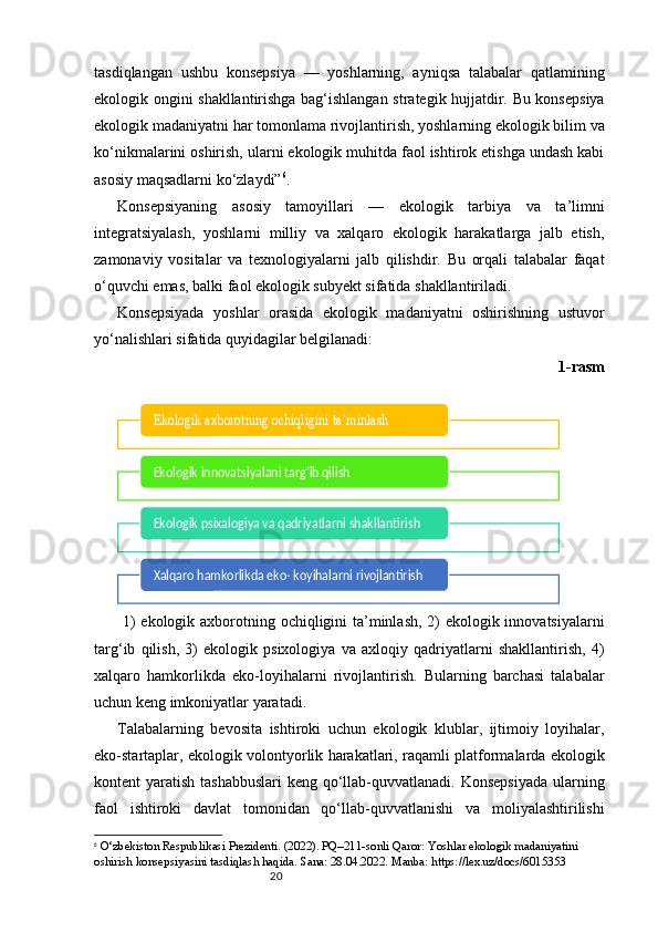 20tasdiqlangan   ushbu   konsepsiya   —   yoshlarning,   ayniqsa   talabalar   qatlamining
ekologik ongini shakllantirishga bag‘ishlangan strategik hujjatdir. Bu konsepsiya
ekologik madaniyatni har tomonlama rivojlantirish, yoshlarning ekologik bilim va
ko‘nikmalarini oshirish, ularni ekologik muhitda faol ishtirok etishga undash kabi
asosiy maqsadlarni ko‘zlaydi” 6
.
Konsepsiyaning   asosiy   tamoyillari   —   ekologik   tarbiya   va   ta’limni
integratsiyalash,   yoshlarni   milliy   va   xalqaro   ekologik   harakatlarga   jalb   etish,
zamonaviy   vositalar   va   texnologiyalarni   jalb   qilishdir.   Bu   orqali   talabalar   faqat
o‘quvchi emas, balki faol ekologik subyekt sifatida shakllantiriladi.
Konsepsiyada   yoshlar   orasida   ekologik   madaniyatni   oshirishning   ustuvor
yo‘nalishlari sifatida quyidagilar belgilanadi:
1-rasm
  1)  ekologik axborotning ochiqligini ta’minlash, 2)  ekologik innovatsiyalarni
targ‘ib   qilish,   3)   ekologik   psixologiya   va   axloqiy   qadriyatlarni   shakllantirish,   4)
xalqaro   hamkorlikda   eko-loyihalarni   rivojlantirish.   Bularning   barchasi   talabalar
uchun keng imkoniyatlar yaratadi.
Talabalarning   bevosita   ishtiroki   uchun   ekologik   klublar,   ijtimoiy   loyihalar,
eko-startaplar, ekologik volontyorlik harakatlari, raqamli platformalarda ekologik
kontent yaratish tashabbuslari  keng qo‘llab-quvvatlanadi. Konsepsiyada  ularning
faol   ishtiroki   davlat   tomonidan   qo‘llab-quvvatlanishi   va   moliyalashtirilishi
6
  O‘zbekiston Respublikasi Prezidenti. (2022). PQ–211-sonli Qaror: Yoshlar ekologik madaniyatini 
oshirish konsepsiyasini tasdiqlash haqida. Sana: 28.04.2022. Manba: https://lex.uz/docs/6015353Ekologik axborotning ochiqligini ta’minlash
Ekologik innovatsiyalani targ’ib qilish 
Ekologik psixalogiya va qadriyatlarni shakllantirish 
Xalqaro hamkorlikda eko- koyihalarni rivojlantirish  