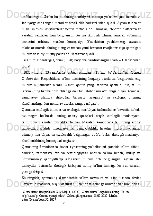 21kafolatlangan. Ushbu hujjat  ekologik tarbiyani shaxsga  yo‘naltirilgan, interaktiv,
faoliyatga   asoslangan   metodlar   orqali   olib   borishni   talab   qiladi.   Aynan   talabalar
bilan   ishlovchi   o‘qituvchilar   uchun   metodik   qo‘llanmalar,   elektron   platformalar
yaratish   vazifalari   ham   belgilanadi.   Bu   esa   ekologik   bilimni   samarali   yetkazish
imkonini   oshiradi.   mazkur   konsepsiya   O‘zbekiston   yoshlarining,   xususan
talabalar orasida ekologik ong va madaniyatni barqaror rivojlantirishga qaratilgan
muhim dasturiy-huquqiy asos bo‘lib xizmat qiladi.
Ta’lim to‘g‘risida”gi Qonun (2020) bo‘yicha parafrazlangan sharh – 100 qatordan
iborat
“2020-yilning   23-sentabrida   qabul   qilingan   “Ta’lim   to‘g‘risida”gi   Qonun
O‘zbekiston   Respublikasi   ta’lim   tizimining   huquqiy   asoslarini   belgilovchi   eng
muhim   hujjatlardan   biridir.   Ushbu   qonun   yangi   tahrirda   qabul   qilinib,   ta’lim
jarayonining barcha bosqichlariga doir tub islohotlarni o‘z ichiga olgan. Ayniqsa,
zamonaviy   ijtimoiy   ehtiyojlar,   barqaror   taraqqiyot   va   ekologik   ongning
shakllanishiga doir normativ asoslar kengaytirilgan” 7
.
Qonunda ekologik bilimlar va ekologik mas’uliyat tushunchalari bevosita ko‘zda
tutilmagan   bo‘lsa-da,   uning   asosiy   qoidalari   orqali   ekologik   madaniyatni
ta’minlovchi   asoslar   mustahkamlangan.   Masalan,   4-moddada   ta’limning   asosiy
tamoyillari   sifatida   insonparvarlik,   demokratiklik,   hayotga   moslashuvchanlik,
ijtimoiy   mas’uliyat   va   uzluksizlik   belgilangan   bo‘lib,   bular   ekologik   madaniyat
shakllanishining konseptual negizidir.
Qonunning   5-moddasida   davlat   siyosatining   yo‘nalishlari   qatorida   ta’lim   sifatini
oshirish,   zamonaviy   fan   va   texnologiyalar   asosida   ta’lim   berish,   milliy   va
umuminsoniy   qadriyatlarga   asoslanish   muhim   deb   belgilangan.   Aynan   shu
tamoyillar   doirasida   ekologik   tarbiyani   milliy   ta’lim   tizimiga   kiritish   zarurati
yuzaga chiqadi.
Shuningdek,   qonunning   6-moddasida   ta’lim   mazmuni   va   sifati   ustidan   davlat
nazorati o‘rnatilishi, o‘quv dasturlarini zamon talablariga muvofiq yangilab borish
7
  O‘zbekiston Respublikasi Oliy Majlisi. (2020). O‘zbekiston Respublikasining “Ta’lim 
to‘g‘risida”gi Qonuni (yangi tahrir). Qabul qilingan sana: 23.09.2020. Manba: 
https://lex.uz/docs/5013007 
