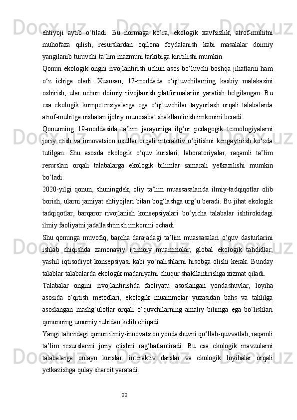 22ehtiyoji   aytib   o‘tiladi.   Bu   normaga   ko‘ra,   ekologik   xavfsizlik,   atrof-muhitni
muhofaza   qilish,   resurslardan   oqilona   foydalanish   kabi   masalalar   doimiy
yangilanib turuvchi ta’lim mazmuni tarkibiga kiritilishi mumkin.
Qonun ekologik ongni  rivojlantirish uchun asos  bo‘luvchi  boshqa  jihatlarni  ham
o‘z   ichiga   oladi.   Xususan,   17-moddada   o‘qituvchilarning   kasbiy   malakasini
oshirish,   ular   uchun   doimiy   rivojlanish   platformalarini   yaratish   belgilangan.   Bu
esa   ekologik   kompetensiyalarga   ega   o‘qituvchilar   tayyorlash   orqali   talabalarda
atrof-muhitga nisbatan ijobiy munosabat shakllantirish imkonini beradi.
Qonunning   19-moddasida   ta’lim   jarayoniga   ilg‘or   pedagogik   texnologiyalarni
joriy  etish   va  innovatsion  usullar  orqali   interaktiv  o‘qitishni  kengaytirish  ko‘zda
tutilgan.   Shu   asosda   ekologik   o‘quv   kurslari,   laboratoriyalar,   raqamli   ta’lim
resurslari   orqali   talabalarga   ekologik   bilimlar   samarali   yetkazilishi   mumkin
bo‘ladi.
2020-yilgi   qonun,   shuningdek,   oliy   ta’lim   muassasalarida   ilmiy-tadqiqotlar   olib
borish, ularni jamiyat ehtiyojlari bilan bog‘lashga urg‘u beradi. Bu jihat ekologik
tadqiqotlar,   barqaror   rivojlanish   konsepsiyalari   bo‘yicha   talabalar   ishtirokidagi
ilmiy faoliyatni jadallashtirish imkonini ochadi.
Shu   qonunga   muvofiq,   barcha   darajadagi   ta’lim   muassasalari   o‘quv   dasturlarini
ishlab   chiqishda   zamonaviy   ijtimoiy   muammolar,   global   ekologik   tahdidlar,
yashil   iqtisodiyot   konsepsiyasi   kabi   yo‘nalishlarni   hisobga   olishi   kerak.   Bunday
talablar talabalarda ekologik madaniyatni chuqur shakllantirishga xizmat qiladi.
Talabalar   ongini   rivojlantirishda   faoliyatu   asoslangan   yondashuvlar,   loyiha
asosida   o‘qitish   metodlari,   ekologik   muammolar   yuzasidan   bahs   va   tahlilga
asoslangan   mashg‘ulotlar   orqali   o‘quvchilarning   amaliy   bilimga   ega   bo‘lishlari
qonunning umumiy ruhidan kelib chiqadi.
Yangi tahrirdagi qonun ilmiy-innovatsion yondashuvni qo‘llab-quvvatlab, raqamli
ta’lim   resurslarini   joriy   etishni   rag‘batlantiradi.   Bu   esa   ekologik   mavzularni
talabalarga   onlayn   kurslar,   interaktiv   darslar   va   ekologik   loyihalar   orqali
yetkazishga qulay sharoit yaratadi. 