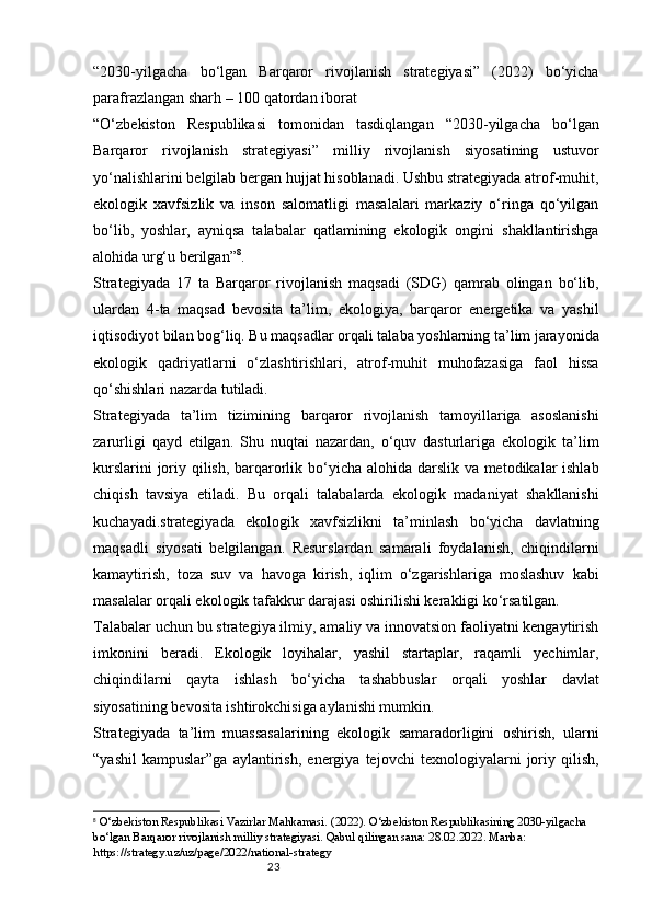 23“2030-yilgacha   bo‘lgan   Barqaror   rivojlanish   strategiyasi”   (2022)   bo‘yicha
parafrazlangan sharh – 100 qatordan iborat
“O‘zbekiston   Respublikasi   tomonidan   tasdiqlangan   “2030-yilgacha   bo‘lgan
Barqaror   rivojlanish   strategiyasi”   milliy   rivojlanish   siyosatining   ustuvor
yo‘nalishlarini belgilab bergan hujjat hisoblanadi. Ushbu strategiyada atrof-muhit,
ekologik   xavfsizlik   va   inson   salomatligi   masalalari   markaziy   o‘ringa   qo‘yilgan
bo‘lib,   yoshlar,   ayniqsa   talabalar   qatlamining   ekologik   ongini   shakllantirishga
alohida urg‘u berilgan” 8
.
Strategiyada   17   ta   Barqaror   rivojlanish   maqsadi   (SDG)   qamrab   olingan   bo‘lib,
ulardan   4-ta   maqsad   bevosita   ta’lim,   ekologiya,   barqaror   energetika   va   yashil
iqtisodiyot bilan bog‘liq. Bu maqsadlar orqali talaba yoshlarning ta’lim jarayonida
ekologik   qadriyatlarni   o‘zlashtirishlari,   atrof-muhit   muhofazasiga   faol   hissa
qo‘shishlari nazarda tutiladi.
Strategiyada   ta’lim   tizimining   barqaror   rivojlanish   tamoyillariga   asoslanishi
zarurligi   qayd   etilgan.   Shu   nuqtai   nazardan,   o‘quv   dasturlariga   ekologik   ta’lim
kurslarini  joriy qilish, barqarorlik bo‘yicha alohida darslik va metodikalar ishlab
chiqish   tavsiya   etiladi.   Bu   orqali   talabalarda   ekologik   madaniyat   shakllanishi
kuchayadi.strategiyada   ekologik   xavfsizlikni   ta’minlash   bo‘yicha   davlatning
maqsadli   siyosati   belgilangan.   Resurslardan   samarali   foydalanish,   chiqindilarni
kamaytirish,   toza   suv   va   havoga   kirish,   iqlim   o‘zgarishlariga   moslashuv   kabi
masalalar orqali ekologik tafakkur darajasi oshirilishi kerakligi ko‘rsatilgan.
Talabalar uchun bu strategiya ilmiy, amaliy va innovatsion faoliyatni kengaytirish
imkonini   beradi.   Ekologik   loyihalar,   yashil   startaplar,   raqamli   yechimlar,
chiqindilarni   qayta   ishlash   bo‘yicha   tashabbuslar   orqali   yoshlar   davlat
siyosatining bevosita ishtirokchisiga aylanishi mumkin.
Strategiyada   ta’lim   muassasalarining   ekologik   samaradorligini   oshirish,   ularni
“yashil   kampuslar”ga   aylantirish,   energiya   tejovchi   texnologiyalarni   joriy   qilish,
8
  O‘zbekiston Respublikasi Vazirlar Mahkamasi. (2022). O‘zbekiston Respublikasining 2030-yilgacha 
bo‘lgan Barqaror rivojlanish milliy strategiyasi. Qabul qilingan sana: 28.02.2022. Manba: 
https://strategy.uz/uz/page/2022/national-strategy 
