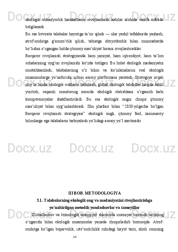 24ekologik   volontyorlik   harakatlarini   rivojlantirish   kabilar   alohida   vazifa   sifatida
belgilanadi.
Bu esa bevosita talabalar hayotiga ta’sir qiladi — ular yashil tafakkurda yashash,
atrof-muhitga   g‘amxo‘rlik   qilish,   tabiatga   ehtiyotkorlik   bilan   munosabatda
bo‘lishni o‘rgangan holda ijtimoiy mas’uliyat hissini rivojlantiradilar.
Barqaror   rivojlanish   strategiyasida   ham   jamiyat,   ham   iqtisodiyot,   ham   ta’lim
sohalarining   uyg‘un   rivojlanishi   ko‘zda   tutilgan.   Bu   holat   ekologik   madaniyatni
mustahkamlash,   talabalarning   o‘z   bilim   va   ko‘nikmalarini   real   ekologik
muammolarga   yo‘naltirishi   uchun   asosiy   platformani   yaratadi.   Strategiya   orqali
oliy ta’limda ekologik  risklarni   baholash,  global   ekologik tahdidlar  haqida  tahlil
yuritish,   raqamli   monitoring   asosida   ekologik   statistikani   o‘rganish   kabi
kompetensiyalar   shakllantiriladi.   Bu   esa   ekologik   ongni   chuqur   ijtimoiy
mas’uliyat   bilan   uyg‘unlashtiradi.   Shu   jihatlari   bilan   “2030-yilgacha   bo‘lgan
Barqaror   rivojlanish   strategiyasi”   ekologik   ongli,   ijtimoiy   faol,   zamonaviy
bilimlarga ega talabalarni tarbiyalash yo‘lidagi asosiy yo‘l xaritasidir.
III BOB. METODOLOGIYA
3.1. Talabalarning ekologik ong va madaniyatini rivojlantirishga
yo’naltirilgan metodik yondashuvlar va tamoyillar
Globallashuv va  texnologik taraqqiyot  sharoitida insoniyat  turmush  tarzining
o‘zgarishi   bilan   ekologik   muammolar   yanada   chuqurlashib   bormoqda.   Atrof-
muhitga   bo‘lgan   beparvolik,   iste’molchilik   ruhidagi   hayot   tarzi,   aholi   sonining 