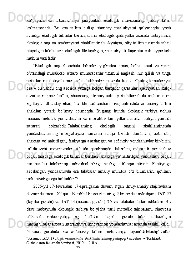 25ko‘payishi   va   urbanizatsiya   jarayonlari   ekologik   muvozanatga   jiddiy   ta’sir
ko‘rsatmoqda.   Bu   esa   ta’lim   oldiga   shunday   mas’uliyatni   qo‘ymoqda:   yosh
avlodga ekologik bilimlar berish, ularni ekologik qadriyatlar asosida tarbiyalash,
ekologik   ong   va   madaniyatni   shakllantirish.   Ayniqsa,   oliy   ta’lim   tizimida   tahsil
olayotgan talabalarni ekologik fikrlaydigan, mas’uliyatli fuqarolar etib tayyorlash
muhim vazifadir.
“Ekologik   ong   shunchaki   bilimlar   yig‘indisi   emas,   balki   tabiat   va   inson
o‘rtasidagi   murakkab   o‘zaro   munosabatlar   tizimini   anglash,   his   qilish   va   unga
nisbatan   mas’uliyatli   munosabat   bildirishni   nazarda   tutadi.   Ekologik   madaniyat
esa  –  bu ushbu  ong  asosida  yuzaga  kelgan  barqaror   qarashlar,  qadriyatlar, xulq-
atvorlar   majmui   bo‘lib,   shaxsning   ijtimoiy-axloqiy   shakllanishida   muhim   o‘rin
egallaydi.   Shunday   ekan,   bu   ikki   tushunchani   rivojlantirishda   an’anaviy   ta’lim
shakllari   yetarli   bo‘lmay   qolmoqda.   Bugungi   kunda   ekologik   tarbiya   uchun
maxsus   metodik   yondashuvlar   va   interaktiv   tamoyillar   asosida   faoliyat   yuritish
zarurati   dolzarbdir.Talabalarning   ekologik   ongini   shakllantirishda
yondashuvlarning   integratsiyasi   samarali   natija   beradi.   Jumladan,   axborotli,
shaxsga  yo‘naltirilgan, faoliyatga asoslangan va reflektiv yondashuvlar  bir-birini
to‘ldiruvchi   mexanizmlar   sifatida   qaralmoqda.   Masalan,   axborotli   yondashuv
orqali talabaga ekologik bilimlar beriladi, shaxsga yo‘naltirilgan yondashuv orqali
esa   har   bir   talabaning   individual   o‘ziga   xosligi   e’tiborga   olinadi.   Faoliyatga
asoslangan   yondashuvda   esa   talabalar   amaliy   muhitda   o‘z   bilimlarini   qo‘llash
imkoniyatiga ega bo‘ladilar” 9
.
2025- yil   17-fevraldan   17-aprelgacha   davom   etgan   ilmiy-amaliy   stajirovkam
davomida   men     Xalqaro   Nordik   Universitetining   2-binosida   joylashgan   1BT-22
(tajriba   guruhi)   va   1BT-23   (nazorat   guruhi)   2-kurs   talabalari   bilan   ishladim.   Bu
davr   mobaynida   ekologik   tarbiya   bo‘yicha   turli   metodik   tajribalarni   sinovdan
o‘tkazish   imkoniyatiga   ega   bo‘ldim.   Tajriba   guruhi   bilan   o‘tkazilgan
mashg‘ulotlar asosan interaktiv va innovatsion yondashuvlar asosida tashkil etildi.
Nazorat   guruhida   esa   an’anaviy   ta’lim   metodlariga   tayanildi.Mashg‘ulotlar
9
  Karimov B.Q.  Ekologik madaniyatni shakllantirishning pedagogik asoslari . – Toshkent: 
O‘zbekiston fanlar akademiyasi, 2019. – 210 b. 