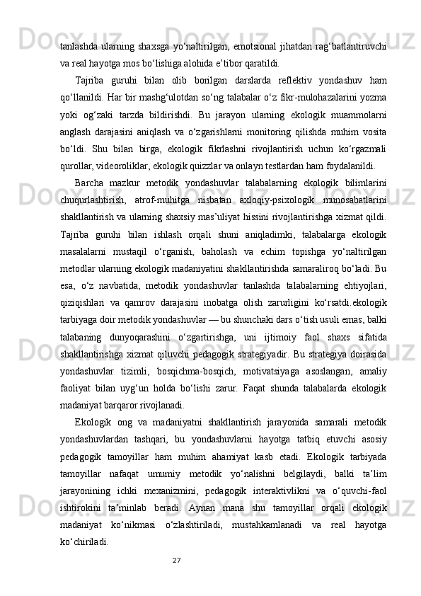 27tanlashda   ularning   shaxsga   yo‘naltirilgan,   emotsional   jihatdan   rag‘batlantiruvchi
va real hayotga mos bo‘lishiga alohida e’tibor qaratildi.
Tajriba   guruhi   bilan   olib   borilgan   darslarda   reflektiv   yondashuv   ham
qo‘llanildi. Har bir mashg‘ulotdan so‘ng talabalar o‘z fikr-mulohazalarini yozma
yoki   og‘zaki   tarzda   bildirishdi.   Bu   jarayon   ularning   ekologik   muammolarni
anglash   darajasini   aniqlash   va   o‘zgarishlarni   monitoring   qilishda   muhim   vosita
bo‘ldi.   Shu   bilan   birga,   ekologik   fikrlashni   rivojlantirish   uchun   ko‘rgazmali
qurollar, videoroliklar, ekologik quizzlar va onlayn testlardan ham foydalanildi.
Barcha   mazkur   metodik   yondashuvlar   talabalarning   ekologik   bilimlarini
chuqurlashtirish,   atrof-muhitga   nisbatan   axloqiy-psixologik   munosabatlarini
shakllantirish va ularning shaxsiy mas’uliyat hissini rivojlantirishga xizmat qildi.
Tajriba   guruhi   bilan   ishlash   orqali   shuni   aniqladimki,   talabalarga   ekologik
masalalarni   mustaqil   o‘rganish,   baholash   va   echim   topishga   yo‘naltirilgan
metodlar ularning ekologik madaniyatini shakllantirishda samaraliroq bo‘ladi. Bu
esa,   o‘z   navbatida,   metodik   yondashuvlar   tanlashda   talabalarning   ehtiyojlari,
qiziqishlari   va   qamrov   darajasini   inobatga   olish   zarurligini   ko‘rsatdi.ekologik
tarbiyaga doir metodik yondashuvlar — bu shunchaki dars o‘tish usuli emas, balki
talabaning   dunyoqarashini   o‘zgartirishga,   uni   ijtimoiy   faol   shaxs   sifatida
shakllantirishga   xizmat   qiluvchi   pedagogik   strategiyadir.  Bu   strategiya   doirasida
yondashuvlar   tizimli,   bosqichma-bosqich,   motivatsiyaga   asoslangan,   amaliy
faoliyat   bilan   uyg‘un   holda   bo‘lishi   zarur.   Faqat   shunda   talabalarda   ekologik
madaniyat barqaror rivojlanadi.
Ekologik   ong   va   madaniyatni   shakllantirish   jarayonida   samarali   metodik
yondashuvlardan   tashqari,   bu   yondashuvlarni   hayotga   tatbiq   etuvchi   asosiy
pedagogik   tamoyillar   ham   muhim   ahamiyat   kasb   etadi.   Ekologik   tarbiyada
tamoyillar   nafaqat   umumiy   metodik   yo‘nalishni   belgilaydi,   balki   ta’lim
jarayonining   ichki   mexanizmini,   pedagogik   interaktivlikni   va   o‘quvchi-faol
ishtirokini   ta’minlab   beradi.   Aynan   mana   shu   tamoyillar   orqali   ekologik
madaniyat   ko‘nikmasi   o‘zlashtiriladi,   mustahkamlanadi   va   real   hayotga
ko‘chiriladi. 