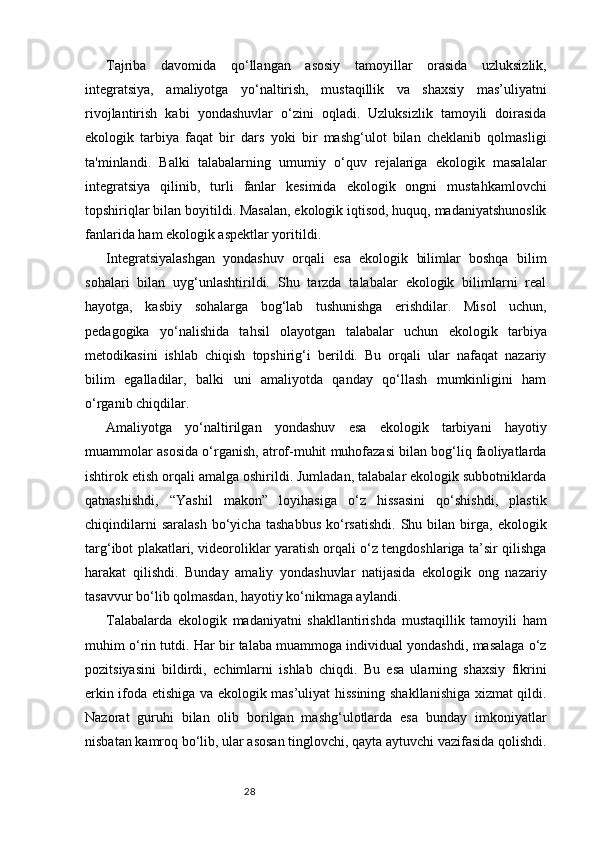 28Tajriba   davomida   qo‘llangan   asosiy   tamoyillar   orasida   uzluksizlik,
integratsiya,   amaliyotga   yo‘naltirish,   mustaqillik   va   shaxsiy   mas’uliyatni
rivojlantirish   kabi   yondashuvlar   o‘zini   oqladi.   Uzluksizlik   tamoyili   doirasida
ekologik   tarbiya   faqat   bir   dars   yoki   bir   mashg‘ulot   bilan   cheklanib   qolmasligi
ta'minlandi.   Balki   talabalarning   umumiy   o‘quv   rejalariga   ekologik   masalalar
integratsiya   qilinib,   turli   fanlar   kesimida   ekologik   ongni   mustahkamlovchi
topshiriqlar bilan boyitildi. Masalan, ekologik iqtisod, huquq, madaniyatshunoslik
fanlarida ham ekologik aspektlar yoritildi.
Integratsiyalashgan   yondashuv   orqali   esa   ekologik   bilimlar   boshqa   bilim
sohalari   bilan   uyg‘unlashtirildi.   Shu   tarzda   talabalar   ekologik   bilimlarni   real
hayotga,   kasbiy   sohalarga   bog‘lab   tushunishga   erishdilar.   Misol   uchun,
pedagogika   yo‘nalishida   tahsil   olayotgan   talabalar   uchun   ekologik   tarbiya
metodikasini   ishlab   chiqish   topshirig‘i   berildi.   Bu   orqali   ular   nafaqat   nazariy
bilim   egalladilar,   balki   uni   amaliyotda   qanday   qo‘llash   mumkinligini   ham
o‘rganib chiqdilar.
Amaliyotga   yo‘naltirilgan   yondashuv   esa   ekologik   tarbiyani   hayotiy
muammolar asosida o‘rganish, atrof-muhit muhofazasi bilan bog‘liq faoliyatlarda
ishtirok etish orqali amalga oshirildi. Jumladan, talabalar ekologik subbotniklarda
qatnashishdi,   “Yashil   makon”   loyihasiga   o‘z   hissasini   qo‘shishdi,   plastik
chiqindilarni   saralash   bo‘yicha   tashabbus   ko‘rsatishdi.   Shu  bilan   birga,   ekologik
targ‘ibot plakatlari, videoroliklar yaratish orqali o‘z tengdoshlariga ta’sir qilishga
harakat   qilishdi.   Bunday   amaliy   yondashuvlar   natijasida   ekologik   ong   nazariy
tasavvur bo‘lib qolmasdan, hayotiy ko‘nikmaga aylandi.
Talabalarda   ekologik   madaniyatni   shakllantirishda   mustaqillik   tamoyili   ham
muhim o‘rin tutdi. Har bir talaba muammoga individual yondashdi, masalaga o‘z
pozitsiyasini   bildirdi,   echimlarni   ishlab   chiqdi.   Bu   esa   ularning   shaxsiy   fikrini
erkin ifoda etishiga va ekologik mas’uliyat hissining shakllanishiga xizmat qildi.
Nazorat   guruhi   bilan   olib   borilgan   mashg‘ulotlarda   esa   bunday   imkoniyatlar
nisbatan kamroq bo‘lib, ular asosan tinglovchi, qayta aytuvchi vazifasida qolishdi. 