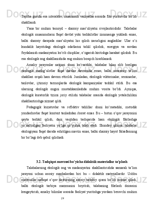 29Tajriba guruhi esa interaktiv, muammoli vaziyatlar asosida fikr yurituvchi bo‘lib
shakllandi.
Yana   bir   muhim   tamoyil   –   shaxsiy   mas’uliyatni   rivojlantirishdir.   Talabalar
ekologik   muammolarni   faqat   davlat   yoki   tashkilotlar   zimmasiga   yuklash   emas,
balki   shaxsiy   darajada   mas’uliyatni   his   qilish   zarurligini   angladilar.   Ular   o‘z
kundalik   hayotidagi   ekologik   odatlarini   tahlil   qilishdi,   energiya   va   suvdan
foydalanish madaniyatini ko‘rib chiqdilar, o‘zgarish kiritishga harakat qilishdi. Bu
esa ekologik ong shakllanishida eng muhim bosqich hisoblanadi.
Amaliy   jarayonlar   natijasi   shuni   ko‘rsatdiki,   talabalar   bilan   olib   borilgan
ekologik   mashg‘ulotlar   faqat   darslar   davomida   emas,   balki   norasmiy   ta’lim
shakllari orqali ham davom ettirildi. Jumladan, ekologik viktorinalar, seminarlar,
tanlovlar,   ijtimoiy   tarmoqlarda   ekologik   kampaniyalar   tashkil   etildi.   Bu   esa
ularning   ekologik   ongini   mustahkamlashda   muhim   vosita   bo‘ldi.   Ayniqsa,
ekologik   kuratorlik   tizimi   joriy   etilishi   talabalar   orasida   ekologik   yetakchilikni
shakllantirishga xizmat qildi.
Pedagogik   kuzatuvlar   va   reflektiv   tahlillar   shuni   ko‘rsatadiki,   metodik
yondashuvlar faqat kontent tanlashdan iborat emas. Bu – butun o‘quv jarayonini
qayta   tashkil   qilish,   dars   vaqtidan   tashqarida   ham   ekologik   fikrlashga
yo‘naltirilgan   faoliyatni   yo‘lga   qo‘yishni   talab   etadi.   Shunday   qilinsa,   talabalar
ekologiyani faqat darsda eshitilgan mavzu emas, balki shaxsiy hayot falsafasining
bir bo‘lagi deb qabul qilishadi.
3.2. Tadqiqot mavzusi bo’yicha didaktik materiallar to’plash
Talabalarning   ekologik   ong   va   madaniyatini   shakllantirishda   samarali   ta’lim
jarayoni   uchun   asosiy   manbalardan   biri   bu   –   didaktik   materiallardir.   Ushbu
materiallar   nafaqat   o‘quv   dasturining   asosiy   tarkibiy   qismi   bo‘lib   xizmat   qiladi,
balki   ekologik   tarbiya   mazmunini   boyitish,   talabaning   fikrlash   doirasini
kengaytirish, amaliy bilimlar asosida faoliyat yuritishga yordam beruvchi muhim 