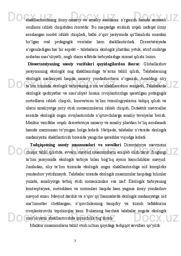 3shakllantirishning   ilmiy-nazariy   va   amaliy   asoslarini   o‘rganish   hamda   samarali
usullarni   ishlab   chiqishdan   iboratdir.   Bu   maqsadga   erishish   orqali   nafaqat   ilmiy
asoslangan   model   ishlab   chiqiladi,   balki   o‘quv   jarayonida   qo‘llanilishi   mumkin
bo‘lgan   real   pedagogik   vositalar   ham   shakllantiriladi.   Dissertatsiyada
o‘rganiladigan har bir aspekt – talabalarni ekologik jihatdan yetuk, atrof-muhitga
nisbatan mas’uliyatli, ongli shaxs sifatida tarbiyalashga xizmat qilishi lozim.
Dissertatsiyaning   asosiy   vazifalari   quyidagilardan   iborat:   Globallashuv
jarayonining   ekologik   ong   shakllanishiga   ta’sirini   tahlil   qilish;   Talabalarning
ekologik   madaniyati   haqida   nazariy   yondashuvlarni   o‘rganish;   Amaldagi   oliy
ta’lim tizimida ekologik tarbiyaning o‘rni va shakllanishini aniqlash; Talabalarda
ekologik   qadriyatlar   va   mas’uliyat   hissini   rivojlantirishga   qaratilgan   pedagogik
metodlarni   ishlab   chiqish;   Innovatsion   ta’lim   texnologiyalarini   tadqiq   qilish   va
ularni  amaliyotga joriy etish mexanizmlarini  ishlab chiqish;  Didaktik materiallar
asosida   ekologik   ongni   rivojlantirishda   o‘qituvchilarga   amaliy   tavsiyalar   berish.
Mazkur vazifalar orqali dissertatsiya nazariy va amaliy jihatdan to‘liq asoslanadi
hamda   mazmunan   to‘yingan   holga   keladi.   Natijada,   talabalar   o‘rtasida   ekologik
madaniyatni shakllantirish borasida yangicha qarashlar vujudga keladi.
Tadqiqotning   asosiy   muammolari   va   savollari   Dissertatsiya   mavzusini
chuqur tahlil qilishda, avvalo, mavjud muammolarni aniqlab olish zarur. Bugungi
ta’lim   jarayonida   ekologik   tarbiya   bilan   bog‘liq   ayrim   kamchiliklar   mavjud.
Jumladan,   oliy   ta’lim   tizimida   ekologik   ongni   shakllantirishga   oid   kompleks
yondashuv yetishmaydi. Talabalar orasida ekologik muammolar haqidagi bilimlar
yuzaki,   amaliyotga   tatbiq   etish   mexanizmlari   esa   zaif.   Ekologik   tarbiyaning
kontseptsiyasi,   metodikasi   va   mezonlari   haqida   ham   yagona   ilmiy   yondashuv
mavjud emas. Mavjud darslik va o‘quv qo‘llanmalarda ekologik madaniyatga oid
ma’lumotlar   cheklangan,   o‘quvchilarning   tanqidiy   va   tizimli   tafakkurini
rivojlantiruvchi   topshiriqlar   kam.   Bularning   barchasi   talabalar   ongida   ekologik
mas’uliyatni shakllantirishda qiyinchilik tug‘diradi.
Mazkur muammolarni tahlil etish uchun quyidagi tadqiqot savollari qo‘yildi: 