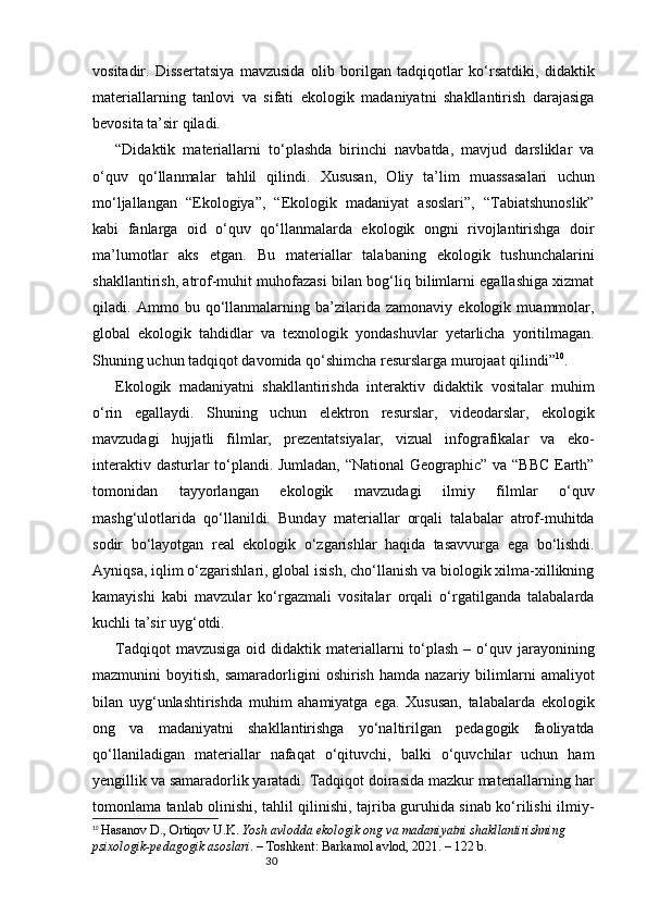 30vositadir.   Dissertatsiya   mavzusida   olib   borilgan   tadqiqotlar   ko‘rsatdiki,   didaktik
materiallarning   tanlovi   va   sifati   ekologik   madaniyatni   shakllantirish   darajasiga
bevosita ta’sir qiladi.
“Didaktik   materiallarni   to‘plashda   birinchi   navbatda,   mavjud   darsliklar   va
o‘quv   qo‘llanmalar   tahlil   qilindi.   Xususan,   Oliy   ta’lim   muassasalari   uchun
mo‘ljallangan   “Ekologiya”,   “Ekologik   madaniyat   asoslari”,   “Tabiatshunoslik”
kabi   fanlarga   oid   o‘quv   qo‘llanmalarda   ekologik   ongni   rivojlantirishga   doir
ma’lumotlar   aks   etgan.   Bu   materiallar   talabaning   ekologik   tushunchalarini
shakllantirish, atrof-muhit muhofazasi bilan bog‘liq bilimlarni egallashiga xizmat
qiladi.   Ammo   bu   qo‘llanmalarning   ba’zilarida   zamonaviy   ekologik   muammolar,
global   ekologik   tahdidlar   va   texnologik   yondashuvlar   yetarlicha   yoritilmagan.
Shuning uchun tadqiqot davomida qo‘shimcha resurslarga murojaat qilindi” 10
.
Ekologik   madaniyatni   shakllantirishda   interaktiv   didaktik   vositalar   muhim
o‘rin   egallaydi.   Shuning   uchun   elektron   resurslar,   videodarslar,   ekologik
mavzudagi   hujjatli   filmlar,   prezentatsiyalar,   vizual   infografikalar   va   eko-
interaktiv dasturlar to‘plandi. Jumladan, “National  Geographic” va “BBC Earth”
tomonidan   tayyorlangan   ekologik   mavzudagi   ilmiy   filmlar   o‘quv
mashg‘ulotlarida   qo‘llanildi.   Bunday   materiallar   orqali   talabalar   atrof-muhitda
sodir   bo‘layotgan   real   ekologik   o‘zgarishlar   haqida   tasavvurga   ega   bo‘lishdi.
Ayniqsa, iqlim o‘zgarishlari, global isish, cho‘llanish va biologik xilma-xillikning
kamayishi   kabi   mavzular   ko‘rgazmali   vositalar   orqali   o‘rgatilganda   talabalarda
kuchli ta’sir uyg‘otdi.
Tadqiqot   mavzusiga  oid  didaktik  materiallarni   to‘plash  –  o‘quv  jarayonining
mazmunini   boyitish,   samaradorligini   oshirish   hamda   nazariy  bilimlarni   amaliyot
bilan   uyg‘unlashtirishda   muhim   ahamiyatga   ega.   Xususan,   talabalarda   ekologik
ong   va   madaniyatni   shakllantirishga   yo‘naltirilgan   pedagogik   faoliyatda
qo‘llaniladigan   materiallar   nafaqat   o‘qituvchi,   balki   o‘quvchilar   uchun   ham
yengillik va samaradorlik yaratadi. Tadqiqot doirasida mazkur materiallarning har
tomonlama tanlab olinishi, tahlil qilinishi, tajriba guruhida sinab ko‘rilishi ilmiy-
10
  Hasanov D., Ortiqov U.K.  Yosh avlodda ekologik ong va madaniyatni shakllantirishning 
psixologik-pedagogik asoslari . – Toshkent: Barkamol avlod, 2021. – 122 b. 