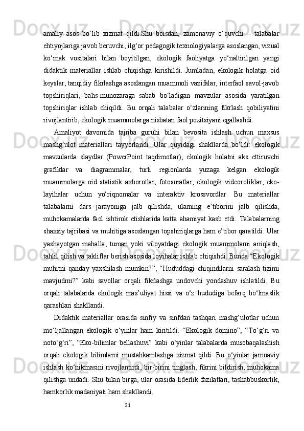 31amaliy   asos   bo‘lib   xizmat   qildi.Shu   boisdan,   zamonaviy   o‘quvchi   –   talabalar
ehtiyojlariga javob beruvchi, ilg‘or pedagogik texnologiyalarga asoslangan, vizual
ko‘mak   vositalari   bilan   boyitilgan,   ekologik   faoliyatga   yo‘naltirilgan   yangi
didaktik   materiallar   ishlab   chiqishga   kirishildi.   Jumladan,   ekologik   holatga   oid
keyslar, tanqidiy fikrlashga asoslangan muammoli vazifalar, interfaol savol-javob
topshiriqlari,   bahs-munozaraga   sabab   bo‘ladigan   mavzular   asosida   yaratilgan
topshiriqlar   ishlab   chiqildi.   Bu   orqali   talabalar   o‘zlarining   fikrlash   qobiliyatini
rivojlantirib, ekologik muammolarga nisbatan faol pozitsiyani egallashdi.
Amaliyot   davomida   tajriba   guruhi   bilan   bevosita   ishlash   uchun   maxsus
mashg‘ulot   materiallari   tayyorlandi.   Ular   quyidagi   shakllarda   bo‘ldi:   ekologik
mavzularda   slaydlar   (PowerPoint   taqdimotlar),   ekologik   holatni   aks   ettiruvchi
grafiklar   va   diagrammalar,   turli   regionlarda   yuzaga   kelgan   ekologik
muammolarga   oid   statistik   axborotlar,   fotosuratlar,   ekologik   videoroliklar,   eko-
layihalar   uchun   yo‘riqnomalar   va   interaktiv   krossvordlar.   Bu   materiallar
talabalarni   dars   jarayoniga   jalb   qilishda,   ularning   e’tiborini   jalb   qilishda,
muhokamalarda   faol   ishtirok   etishlarida   katta   ahamiyat   kasb   etdi.   Talabalarning
shaxsiy tajribasi va muhitiga asoslangan topshiriqlarga ham e’tibor qaratildi. Ular
yashayotgan   mahalla,   tuman   yoki   viloyatdagi   ekologik   muammolarni   aniqlash,
tahlil qilish va takliflar berish asosida loyihalar ishlab chiqishdi. Bunda “Ekologik
muhitni   qanday   yaxshilash   mumkin?”,   “Hududdagi   chiqindilarni   saralash   tizimi
mavjudmi?”   kabi   savollar   orqali   fikrlashga   undovchi   yondashuv   ishlatildi.   Bu
orqali   talabalarda   ekologik   mas’uliyat   hissi   va   o‘z   hududiga   befarq   bo‘lmaslik
qarashlari shakllandi.
Didaktik   materiallar   orasida   sinfiy   va   sinfdan   tashqari   mashg‘ulotlar   uchun
mo‘ljallangan   ekologik   o‘yinlar   ham   kiritildi.   “Ekologik   domino”,   “To‘g‘ri   va
noto‘g‘ri”,   “Eko-bilimlar   bellashuvi”   kabi   o‘yinlar   talabalarda   musobaqalashish
orqali   ekologik   bilimlarni   mustahkamlashga   xizmat   qildi.   Bu   o‘yinlar   jamoaviy
ishlash ko‘nikmasini  rivojlantirdi, bir-birini tinglash, fikrini bildirish, muhokama
qilishga undadi. Shu bilan birga, ular orasida liderlik fazilatlari, tashabbuskorlik,
hamkorlik madaniyati ham shakllandi. 