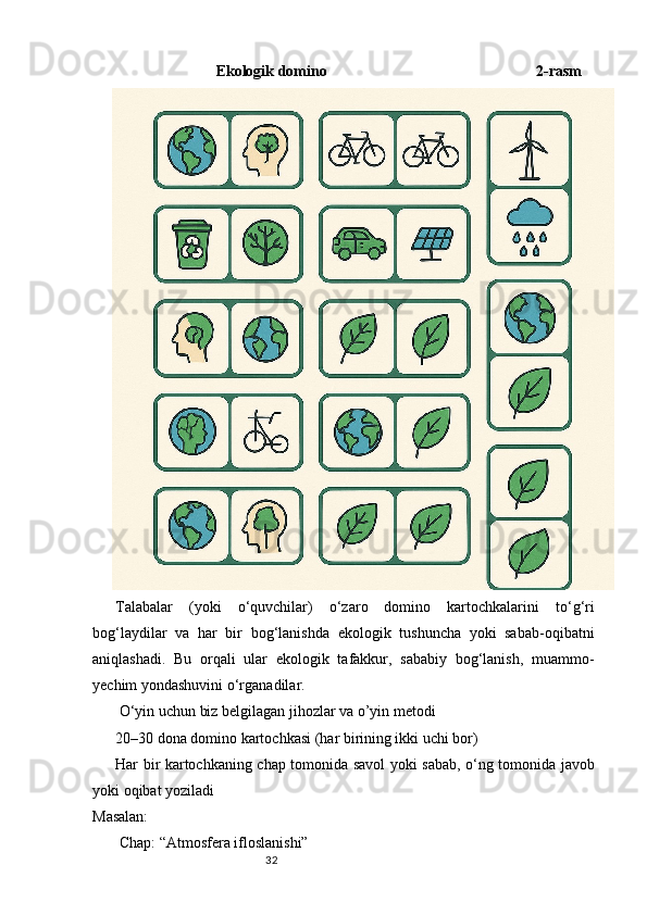 32                       Ekologik domino                                                       2-rasm
Talabalar   (yoki   o‘quvchilar)   o‘zaro   domino   kartochkalarini   to‘g‘ri
bog‘laydilar   va   har   bir   bog‘lanishda   ekologik   tushuncha   yoki   sabab-oqibatni
aniqlashadi.   Bu   orqali   ular   ekologik   tafakkur,   sababiy   bog‘lanish,   muammo-
yechim yondashuvini o‘rganadilar.
 O‘yin uchun biz belgilagan jihozlar va o’yin metodi
20–30 dona domino kartochkasi (har birining ikki uchi bor)
Har bir kartochkaning chap tomonida savol yoki sabab, o‘ng tomonida javob
yoki oqibat yoziladi
Masalan:
 Chap: “Atmosfera ifloslanishi” 