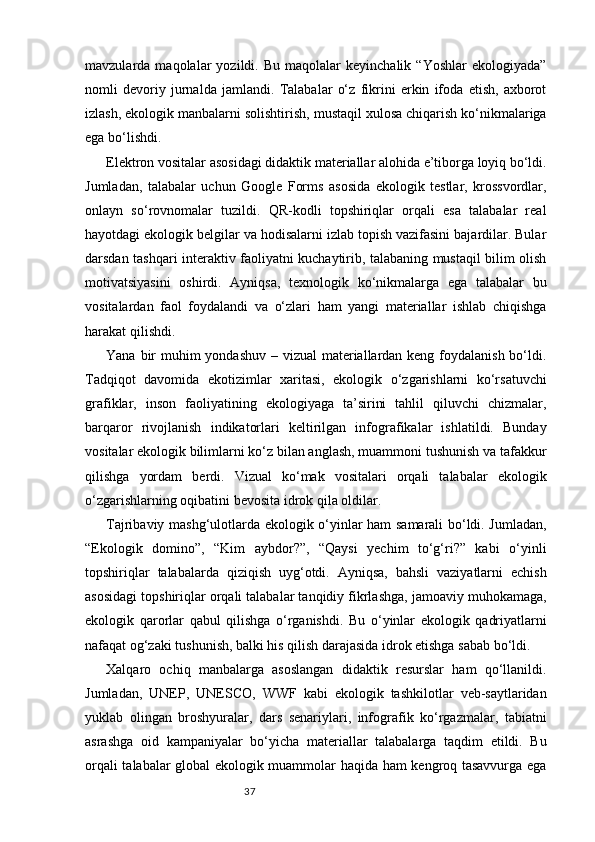 37mavzularda  maqolalar   yozildi.  Bu   maqolalar   keyinchalik   “Yoshlar   ekologiyada”
nomli   devoriy   jurnalda   jamlandi.   Talabalar   o‘z   fikrini   erkin   ifoda   etish,   axborot
izlash, ekologik manbalarni solishtirish, mustaqil xulosa chiqarish ko‘nikmalariga
ega bo‘lishdi.
Elektron vositalar asosidagi didaktik materiallar alohida e’tiborga loyiq bo‘ldi.
Jumladan,   talabalar   uchun   Google   Forms   asosida   ekologik   testlar,   krossvordlar,
onlayn   so‘rovnomalar   tuzildi.   QR-kodli   topshiriqlar   orqali   esa   talabalar   real
hayotdagi ekologik belgilar va hodisalarni izlab topish vazifasini bajardilar. Bular
darsdan tashqari interaktiv faoliyatni kuchaytirib, talabaning mustaqil bilim olish
motivatsiyasini   oshirdi.   Ayniqsa,   texnologik   ko‘nikmalarga   ega   talabalar   bu
vositalardan   faol   foydalandi   va   o‘zlari   ham   yangi   materiallar   ishlab   chiqishga
harakat qilishdi.
Yana bir  muhim  yondashuv – vizual materiallardan keng foydalanish bo‘ldi.
Tadqiqot   davomida   ekotizimlar   xaritasi,   ekologik   o‘zgarishlarni   ko‘rsatuvchi
grafiklar,   inson   faoliyatining   ekologiyaga   ta’sirini   tahlil   qiluvchi   chizmalar,
barqaror   rivojlanish   indikatorlari   keltirilgan   infografikalar   ishlatildi.   Bunday
vositalar ekologik bilimlarni ko‘z bilan anglash, muammoni tushunish va tafakkur
qilishga   yordam   berdi.   Vizual   ko‘mak   vositalari   orqali   talabalar   ekologik
o‘zgarishlarning oqibatini bevosita idrok qila oldilar.
Tajribaviy mashg‘ulotlarda ekologik o‘yinlar ham samarali bo‘ldi. Jumladan,
“Ekologik   domino”,   “Kim   aybdor?”,   “Qaysi   yechim   to‘g‘ri?”   kabi   o‘yinli
topshiriqlar   talabalarda   qiziqish   uyg‘otdi.   Ayniqsa,   bahsli   vaziyatlarni   echish
asosidagi topshiriqlar orqali talabalar tanqidiy fikrlashga, jamoaviy muhokamaga,
ekologik   qarorlar   qabul   qilishga   o‘rganishdi.   Bu   o‘yinlar   ekologik   qadriyatlarni
nafaqat og‘zaki tushunish, balki his qilish darajasida idrok etishga sabab bo‘ldi.
Xalqaro   ochiq   manbalarga   asoslangan   didaktik   resurslar   ham   qo‘llanildi.
Jumladan,   UNEP,   UNESCO,   WWF   kabi   ekologik   tashkilotlar   veb-saytlaridan
yuklab   olingan   broshyuralar,   dars   senariylari,   infografik   ko‘rgazmalar,   tabiatni
asrashga   oid   kampaniyalar   bo‘yicha   materiallar   talabalarga   taqdim   etildi.   Bu
orqali talabalar global ekologik muammolar haqida ham kengroq tasavvurga ega 