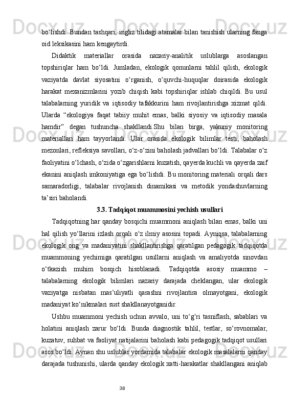 38bo‘lishdi. Bundan tashqari, ingliz tilidagi atamalar bilan tanishish ularning fanga
oid leksikasini ham kengaytirdi.
Didaktik   materiallar   orasida   nazariy-analitik   uslublarga   asoslangan
topshiriqlar   ham   bo‘ldi.   Jumladan,   ekologik   qonunlarni   tahlil   qilish,   ekologik
vaziyatda   davlat   siyosatini   o‘rganish,   o‘quvchi-huquqlar   doirasida   ekologik
harakat   mexanizmlarini   yozib   chiqish   kabi   topshiriqlar   ishlab   chiqildi.   Bu   usul
talabalarning   yuridik   va   iqtisodiy   tafakkurini   ham   rivojlantirishga   xizmat   qildi.
Ularda   “ekologiya   faqat   tabiiy   muhit   emas,   balki   siyosiy   va   iqtisodiy   masala
hamdir”   degan   tushuncha   shakllandi.Shu   bilan   birga,   yakuniy   monitoring
materiallari   ham   tayyorlandi.   Ular   orasida   ekologik   bilimlar   testi,   baholash
mezonlari, refleksiya savollari, o‘z-o‘zini baholash jadvallari bo‘ldi. Talabalar o‘z
faoliyatini o‘lchash, o‘zida o‘zgarishlarni kuzatish, qayerda kuchli va qayerda zaif
ekanini aniqlash imkoniyatiga ega bo‘lishdi. Bu monitoring materiali  orqali dars
samaradorligi,   talabalar   rivojlanish   dinamikasi   va   metodik   yondashuvlarning
ta’siri baholandi.
3.3. Tadqiqot muammosini yechish usullari
Tadqiqotning har qanday bosqichi  muammoni aniqlash bilan emas,  balki  uni
hal qilish yo‘llarini  izlash orqali  o‘z ilmiy asosini  topadi. Ayniqsa, talabalarning
ekologik   ong   va   madaniyatini   shakllantirishga   qaratilgan   pedagogik   tadqiqotda
muammoning   yechimiga   qaratilgan   usullarni   aniqlash   va   amaliyotda   sinovdan
o‘tkazish   muhim   bosqich   hisoblanadi.   Tadqiqotda   asosiy   muammo   –
talabalarning   ekologik   bilimlari   nazariy   darajada   cheklangan,   ular   ekologik
vaziyatga   nisbatan   mas’uliyatli   qarashni   rivojlantira   olmayotgani,   ekologik
madaniyat ko‘nikmalari sust shakllanayotganidir.
Ushbu   muammoni   yechish   uchun   avvalo,   uni   to‘g‘ri   tasniflash,   sabablari   va
holatini   aniqlash   zarur   bo‘ldi.   Bunda   diagnostik   tahlil,   testlar,   so‘rovnomalar,
kuzatuv, suhbat va faoliyat natijalarini baholash kabi pedagogik tadqiqot usullari
asos bo‘ldi. Aynan shu uslublar yordamida talabalar ekologik masalalarni qanday
darajada tushunishi, ularda qanday ekologik xatti-harakatlar shakllangani aniqlab 