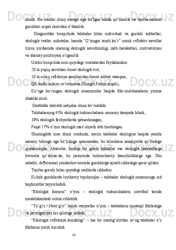 39olindi.   Bu   usullar   ilmiy   asosga   ega   bo‘lgan   holda   qo‘llanildi   va   tajriba-nazorat
guruhlari orqali sinovdan o‘tkazildi.
  Diagnostika   bosqichida   talabalar   bilan   individual   va   guruhli   suhbatlar,
ekologik testlar, anketalar, hamda “O‘zingni  sinab ko‘r” nomli  reflektiv savollar
tizimi   yordamida  ularning  ekologik   savodxonligi,   xatti-harakatlari,  motivatsiyasi
va shaxsiy pozitsiyasi o‘rganildi.
Ushbu bosqichda men quyidagi vositalardan foydalandim:
20 ta yopiq savoldan iborat ekologik test;
10 ta ochiq refleksiya savollaridan iborat suhbat varaqasi;
QR-kodli onlayn so‘rovnoma (Google Forms orqali);
Ko‘zga   ko‘ringan   ekologik   muammolar   haqida   fikr-mulohazalarni   yozma
shaklda olish.
 Dastlabki statistik natijalar shuni ko‘rsatdiki:
Talabalarning 45% ekologik tushunchalarni umumiy darajada biladi;
38% ekologik faoliyatlarda qatnashmagan;
Faqat 17% o‘zini ekologik mas’uliyatli deb hisoblagan.
Shuningdek   men   shuni   sezdimki,   ayrim   talabalar   ekologiya   haqida   yaxshi
nazariy   bilimga   ega   bo‘lishiga   qaramasdan,   bu   bilimlarni   amaliyotda   qo‘llashga
qiynalmoqda.   Aksincha,   boshqa   bir   guruh   talabalar   esa   ekologik   harakatlarga
bevosita   qo‘shilsa-da,   bu   jarayonda   tushunchaviy   kamchiliklarga   ega.   Shu
sababli, differensial yondashuv asosida guruhlarga ajratib ishlashga qaror qildim.
Tajriba guruhi bilan quyidagi usullarda ishladim:
Kichik guruhlarda loyihaviy topshiriqlar – talabalar ekologik muammoga oid
taqdimotlar tayyorlashdi.
“Ekologik   domino”   o‘yini   –   ekologik   tushunchalarni   interfaol   tarzda
mustahkamlash uchun ishlatildi.
“To‘g‘ri / Noto‘g‘ri” bahsli vaziyatlar o‘yini – talabalarni mustaqil fikrlashga
va javobgarlikni his qilishga undadi.
“Ekologik   refleksiya   kundaligi”   –   har   bir   mashg‘ulotdan   so‘ng   talabalar   o‘z
fikrlarini yozib borishdi. 