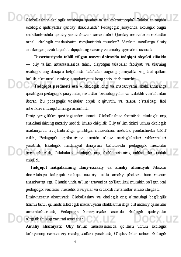 4Globallashuv   ekologik   tarbiyaga   qanday   ta’sir   ko‘rsatmoqda?   Talabalar   ongida
ekologik   qadriyatlar   qanday   shakllanadi?   Pedagogik   jarayonda   ekologik   ongni
shakllantirishda qanday  yondashuvlar  samaralidir? Qanday  innovatsion  metodlar
orqali   ekologik   madaniyatni   rivojlantirish   mumkin?   Mazkur   savollarga   ilmiy
asoslangan javob topish tadqiqotning nazariy va amaliy qiymatini oshiradi.
Dissertatsiyada   tahlil   etilgan   mavzu   doirasida   tadqiqot   obyekti   sifatida
—   oliy   ta’lim   muassasalarida   tahsil   olayotgan   talabalar   faoliyati   va   ularning
ekologik   ong   darajasi   belgilandi.   Talabalar   bugungi   jamiyatda   eng   faol   qatlam
bo‘lib, ular orqali ekologik madaniyatni keng joriy etish mumkin.
Tadqiqot   predmeti   esa   –   ekologik   ong   va   madaniyatni   shakllantirishga
qaratilgan pedagogik jarayonlar, metodlar, texnologiyalar va didaktik vositalardan
iborat.   Bu   pedagogik   vositalar   orqali   o‘qituvchi   va   talaba   o‘rtasidagi   faol
interaktiv muloqot amalga oshiriladi.
Ilmiy   yangiliklar   quyidagilardan   iborat:   Globallashuv   sharoitida   ekologik   ong
shakllanishining nazariy modeli ishlab chiqildi; Oliy ta’lim tizimi uchun ekologik
madaniyatni   rivojlantirishga   qaratilgan   innovatsion   metodik   yondashuvlar   taklif
etildi;   Pedagogik   tajriba-sinov   asosida   o‘quv   mashg‘ulotlari   ishlanmalari
yaratildi;   Ekologik   madaniyat   darajasini   baholovchi   pedagogik   mezonlar
tizimlashtirildi;   Talabalarda   ekologik   ong   shakllanishining   indikatorlari   ishlab
chiqildi.
Tadqiqot   natijalarining   ilmiy-nazariy   va   amaliy   ahamiyati   Mazkur
dissertatsiya   tadqiqoti   nafaqat   nazariy,   balki   amaliy   jihatdan   ham   muhim
ahamiyatga ega. Chunki unda ta’lim jarayonida qo‘llanilishi mumkin bo‘lgan real
pedagogik vositalar, metodik tavsiyalar va didaktik materiallar ishlab chiqiladi.
Ilmiy-nazariy   ahamiyati:   Globallashuv   va   ekologik   ong   o‘rtasidagi   bog‘liqlik
tizimli tahlil qilinadi; Ekologik madaniyatni shakllantirishga oid nazariy qarashlar
umumlashtiriladi;   Pedagogik   konsepsiyalar   asosida   ekologik   qadriyatlar
o‘rgatilishining zarurati asoslanadi.
Amaliy   ahamiyati:   Oliy   ta’lim   muassasalarida   qo‘llash   uchun   ekologik
tarbiyaning   namunaviy   mashg‘ulotlari   yaratiladi;   O‘qituvchilar   uchun   ekologik