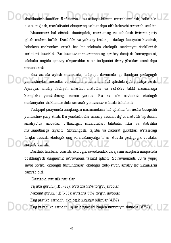 42shakllantirib bordilar. Refleksiya – bu nafaqat bilimni mustahkamlash, balki o‘z-
o‘zini anglash, mas’uliyatni chuqurroq tushunishga olib keluvchi samarali usuldir.
Muammoni   hal   etishda   shuningdek,   monitoring   va   baholash   tizimini   joriy
qilish   muhim   bo‘ldi.   Dastlabki   va   yakuniy   testlar,   o‘rtadagi   faoliyatni   kuzatish,
baholash   me’zonlari   orqali   har   bir   talabada   ekologik   madaniyat   shakllanish
sur’atlari   kuzatildi.   Bu   kuzatuvlar   muammoning   qanday   darajada   kamayganini,
talabalar   ongida   qanday   o‘zgarishlar   sodir   bo‘lganini   ilmiy   jihatdan   asoslashga
imkon berdi.
Shu   asosda   aytish   mumkinki,   tadqiqot   davomida   qo‘llanilgan   pedagogik
yondashuvlar,   metodlar   va   vositalar   muammoni   hal   qilishda   ijobiy   natija   berdi.
Ayniqsa,   amaliy   faoliyat,   interfaol   metodlar   va   reflektiv   tahlil   muammoga
kompleks   yondashishga   zamin   yaratdi.   Bu   esa   o‘z   navbatida   ekologik
madaniyatni shakllantirishda samarali yondashuv sifatida baholandi.
Tadqiqot jarayonida aniqlangan muammolarni hal qilishda bir necha bosqichli
yondashuv joriy etildi. Bu yondashuvlar nazariy asoslar, ilg‘or metodik tajribalar,
amaliyotda   sinovdan   o‘tkazilgan   ishlanmalar,   talabalar   fikri   va   statistika
ma’lumotlariga   tayandi.   Shuningdek,   tajriba   va   nazorat   guruhlari   o‘rtasidagi
farqlar   asosida   ekologik   ong   va   madaniyatga   ta’sir   etuvchi   pedagogik   vositalar
aniqlab borildi.
Dastlab, talabalar orasida ekologik savodxonlik darajasini aniqlash maqsadida
boshlang‘ich   diagnostik   so‘rovnoma   tashkil   qilindi.   So‘rovnomada   20   ta   yopiq
savol   bo‘lib,   ekologik   tushunchalar,   ekologik   xulq-atvor,   amaliy   ko‘nikmalarni
qamrab oldi.
 Dastlabki statistik natijalar:
Tajriba guruhi (1BT-22): o‘rtacha 52% to‘g‘ri javoblar
Nazorat guruhi (1BT-23): o‘rtacha 55% to‘g‘ri javoblar
Eng past ko‘rsatkich: ekologik huquqiy bilimlar (43%)
Eng yaxshi ko‘rsatkich: iqlim o‘zgarishi haqida umumiy tushuncha (67%) 