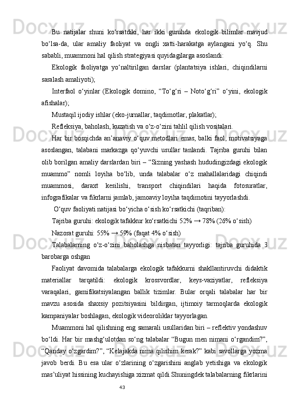 43Bu   natijalar   shuni   ko‘rsatdiki,   har   ikki   guruhda   ekologik   bilimlar   mavjud
bo‘lsa-da,   ular   amaliy   faoliyat   va   ongli   xatti-harakatga   aylangani   yo‘q.   Shu
sababli, muammoni hal qilish strategiyasi quyidagilarga asoslandi:
Ekologik   faoliyatga   yo‘naltirilgan   darslar   (plantatsiya   ishlari,   chiqindilarni
saralash amaliyoti);
Interfaol   o‘yinlar   (Ekologik   domino,   “To‘g‘ri   –   Noto‘g‘ri”   o‘yini,   ekologik
afishalar);
Mustaqil ijodiy ishlar (eko-jurnallar, taqdimotlar, plakatlar);
Refleksiya, baholash, kuzatish va o‘z-o‘zini tahlil qilish vositalari.
Har bir bosqichda an’anaviy o‘quv metodlari emas, balki faol, motivatsiyaga
asoslangan,   talabani   markazga   qo‘yuvchi   usullar   tanlandi.   Tajriba   guruhi   bilan
olib borilgan amaliy darslardan biri – “Sizning yashash hududingizdagi ekologik
muammo”   nomli   loyiha   bo‘lib,   unda   talabalar   o‘z   mahallalaridagi   chiqindi
muammosi,   daraxt   kesilishi,   transport   chiqindilari   haqida   fotosuratlar,
infografikalar va fikrlarni jamlab, jamoaviy loyiha taqdimotini tayyorlashdi.
 O‘quv faoliyati natijasi bo‘yicha o‘sish ko‘rsatkichi (taqriban):
Tajriba guruhi: ekologik tafakkur ko‘rsatkichi 52% → 78% (26% o‘sish)
Nazorat guruhi: 55% → 59% (faqat 4% o‘sish)
Talabalarning   o‘z-o‘zini   baholashga   nisbatan   tayyorligi:   tajriba   guruhida   3
barobarga oshgan
Faoliyat   davomida   talabalarga   ekologik   tafakkurni   shakllantiruvchi   didaktik
materiallar   tarqatildi:   ekologik   krossvordlar,   keys-vaziyatlar,   refleksiya
varaqalari,   gamifikatsiyalangan   ballik   tizimlar.   Bular   orqali   talabalar   har   bir
mavzu   asosida   shaxsiy   pozitsiyasini   bildirgan,   ijtimoiy   tarmoqlarda   ekologik
kampaniyalar boshlagan, ekologik videoroliklar tayyorlagan.
Muammoni hal qilishning eng samarali usullaridan biri – reflektiv yondashuv
bo‘ldi.  Har  bir   mashg‘ulotdan  so‘ng  talabalar   “Bugun  men  nimani  o‘rgandim?”,
“Qanday o‘zgardim?”, “Kelajakda  nima qilishim  kerak?” kabi  savollarga  yozma
javob   berdi.   Bu   esa   ular   o‘zlarining   o‘zgarishini   anglab   yetishiga   va   ekologik
mas’uliyat hissining kuchayishiga xizmat qildi.Shuningdek talabalarning fikrlarini 