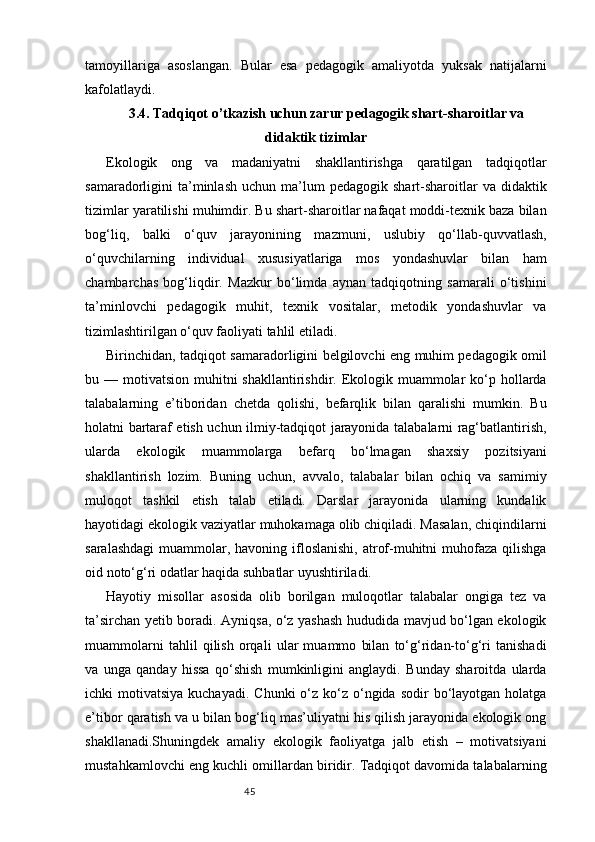 45tamoyillariga   asoslangan.   Bular   esa   pedagogik   amaliyotda   yuksak   natijalarni
kafolatlaydi.
3.4. Tadqiqot o’tkazish uchun zarur pedagogik shart-sharoitlar va
didaktik tizimlar
Ekologik   ong   va   madaniyatni   shakllantirishga   qaratilgan   tadqiqotlar
samaradorligini   ta’minlash   uchun  ma’lum  pedagogik   shart-sharoitlar  va  didaktik
tizimlar yaratilishi muhimdir. Bu shart-sharoitlar nafaqat moddi-texnik baza bilan
bog‘liq,   balki   o‘quv   jarayonining   mazmuni,   uslubiy   qo‘llab-quvvatlash,
o‘quvchilarning   individual   xususiyatlariga   mos   yondashuvlar   bilan   ham
chambarchas   bog‘liqdir.   Mazkur   bo‘limda   aynan   tadqiqotning   samarali   o‘tishini
ta’minlovchi   pedagogik   muhit,   texnik   vositalar,   metodik   yondashuvlar   va
tizimlashtirilgan o‘quv faoliyati tahlil etiladi.
Birinchidan, tadqiqot samaradorligini belgilovchi eng muhim pedagogik omil
bu — motivatsion muhitni  shakllantirishdir. Ekologik muammolar  ko‘p hollarda
talabalarning   e’tiboridan   chetda   qolishi,   befarqlik   bilan   qaralishi   mumkin.   Bu
holatni bartaraf etish uchun ilmiy-tadqiqot jarayonida talabalarni rag‘batlantirish,
ularda   ekologik   muammolarga   befarq   bo‘lmagan   shaxsiy   pozitsiyani
shakllantirish   lozim.   Buning   uchun,   avvalo,   talabalar   bilan   ochiq   va   samimiy
muloqot   tashkil   etish   talab   etiladi.   Darslar   jarayonida   ularning   kundalik
hayotidagi ekologik vaziyatlar muhokamaga olib chiqiladi. Masalan, chiqindilarni
saralashdagi  muammolar, havoning  ifloslanishi,  atrof-muhitni  muhofaza qilishga
oid noto‘g‘ri odatlar haqida suhbatlar uyushtiriladi.
Hayotiy   misollar   asosida   olib   borilgan   muloqotlar   talabalar   ongiga   tez   va
ta’sirchan yetib boradi. Ayniqsa, o‘z yashash hududida mavjud bo‘lgan ekologik
muammolarni   tahlil   qilish   orqali   ular   muammo   bilan   to‘g‘ridan-to‘g‘ri   tanishadi
va   unga   qanday   hissa   qo‘shish   mumkinligini   anglaydi.   Bunday   sharoitda   ularda
ichki  motivatsiya  kuchayadi.  Chunki   o‘z ko‘z o‘ngida  sodir  bo‘layotgan holatga
e’tibor qaratish va u bilan bog‘liq mas’uliyatni his qilish jarayonida ekologik ong
shakllanadi.Shuningdek   amaliy   ekologik   faoliyatga   jalb   etish   –   motivatsiyani
mustahkamlovchi eng kuchli omillardan biridir. Tadqiqot davomida talabalarning 