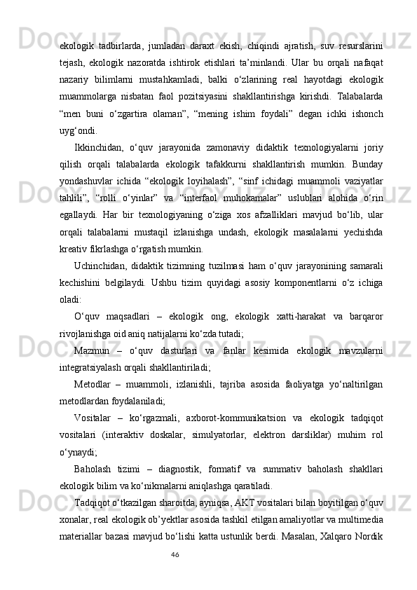 46ekologik   tadbirlarda,   jumladan   daraxt   ekish,   chiqindi   ajratish,   suv   resurslarini
tejash,   ekologik   nazoratda   ishtirok   etishlari   ta’minlandi.   Ular   bu   orqali   nafaqat
nazariy   bilimlarni   mustahkamladi,   balki   o‘zlarining   real   hayotdagi   ekologik
muammolarga   nisbatan   faol   pozitsiyasini   shakllantirishga   kirishdi.   Talabalarda
“men   buni   o‘zgartira   olaman”,   “mening   ishim   foydali”   degan   ichki   ishonch
uyg‘ondi.
Ikkinchidan,   o‘quv   jarayonida   zamonaviy   didaktik   texnologiyalarni   joriy
qilish   orqali   talabalarda   ekologik   tafakkurni   shakllantirish   mumkin.   Bunday
yondashuvlar   ichida   “ekologik   loyihalash”,   “sinf   ichidagi   muammoli   vaziyatlar
tahlili”,   “rolli   o‘yinlar”   va   “interfaol   muhokamalar”   uslublari   alohida   o‘rin
egallaydi.   Har   bir   texnologiyaning   o‘ziga   xos   afzalliklari   mavjud   bo‘lib,   ular
orqali   talabalarni   mustaqil   izlanishga   undash,   ekologik   masalalarni   yechishda
kreativ fikrlashga o‘rgatish mumkin.
Uchinchidan,   didaktik   tizimning   tuzilmasi   ham   o‘quv   jarayonining   samarali
kechishini   belgilaydi.   Ushbu   tizim   quyidagi   asosiy   komponentlarni   o‘z   ichiga
oladi:
O‘quv   maqsadlari   –   ekologik   ong,   ekologik   xatti-harakat   va   barqaror
rivojlanishga oid aniq natijalarni ko‘zda tutadi;
Mazmun   –   o‘quv   dasturlari   va   fanlar   kesimida   ekologik   mavzularni
integratsiyalash orqali shakllantiriladi;
Metodlar   –   muammoli,   izlanishli,   tajriba   asosida   faoliyatga   yo‘naltirilgan
metodlardan foydalaniladi;
Vositalar   –   ko‘rgazmali,   axborot-kommunikatsion   va   ekologik   tadqiqot
vositalari   (interaktiv   doskalar,   simulyatorlar,   elektron   darsliklar)   muhim   rol
o‘ynaydi;
Baholash   tizimi   –   diagnostik,   formatif   va   summativ   baholash   shakllari
ekologik bilim va ko‘nikmalarni aniqlashga qaratiladi.
Tadqiqot o‘tkazilgan sharoitda, ayniqsa, AKT vositalari bilan boyitilgan o‘quv
xonalar, real ekologik ob’yektlar asosida tashkil etilgan amaliyotlar va multimedia
materiallar bazasi mavjud bo‘lishi katta ustunlik berdi. Masalan, Xalqaro Nordik 