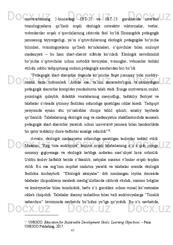 47universitetining   2-binosidagi   1BT-22   va   1BT-23   guruhlarida   interfaol
texnologiyalarni   qo‘llash   orqali   ekologik   interaktiv   viktorinalar,   testlar,
videodarslar   orqali   o‘quvchilarning   ishtiroki   faol   bo‘ldi.Shuningdek   pedagogik
jamoaning   tayyorgarligi,   ya’ni   o‘qituvchilarning   ekologik   pedagogika   bo‘yicha
bilimlari,   texnologiyalarni   qo‘llash   ko‘nikmalari,   o‘quvchilar   bilan   muloqot
madaniyati   –   bu   ham   shart-sharoit   sifatida   ko‘riladi.   Ekologik   savodxonlik
bo‘yicha   o‘qituvchilar   uchun   metodik   tavsiyalar,   treninglar,   vebinarlar   tashkil
etilishi ushbu tadqiqotning muhim pedagogik asoslaridan biri bo‘ldi.
“Pedagogik   shart-sharoitlar   deganda   ko‘pincha   faqat   jismoniy   yoki   moddiy-
texnik   baza   tushuniladi.   Aslida   esa,   ta’lim   samaradorligini   ta’minlaydigan
pedagogik sharoitlar kompleks yondashuvni talab etadi. Bunga motivatsion muhit,
psixologik   qulaylik,   didaktik   vositalarning   mavjudligi,   tashkiliy   faoliyat   va
talabalar   o‘rtasida   ijtimoiy   faollikni   oshirishga   qaratilgan   ishlar   kiradi.   Tadqiqot
jarayonida   aynan   shu   yo‘nalishlar   chuqur   tahlil   qilinib,   amaliy   tajribada
qo‘llanildi. Talabalarning ekologik ong va madaniyatini shakllantirishda samarali
pedagogik   shart-sharoitlar   yaratish   uchun   universitet   jamoasi   bilan   hamkorlikda
bir qator tashkiliy chora-tadbirlar amalga oshirildi” 11
.
Avvalo,   ekologik   madaniyatni   oshirishga   qaratilgan   tanlovlar   tashkil   etildi.
Masalan,   “Eng   toza   auditoriya”   tanlovi   orqali   talabalarning   o‘z   o‘qish   joyiga,
umumiy   gigiyenaga   va   ekologik   tartibga   nisbatan   mas’uliyat   hissi   oshirildi.
Ushbu   tanlov   haftalik   tarzda   o‘tkazilib,   natijalar   maxsus   e’lonlar   orqali   taqdim
etildi.   Bu   esa   sog‘lom   raqobat   muhitini   yaratdi   va   talabalar   orasida   ekologik
faollikni   kuchaytirdi.   “Ekologik   aksiyalar”   deb   nomlangan   loyiha   doirasida
talabalar chiqindilarni  saralash  mashg‘ulotlarida ishtirok etishdi, maxsus  belgilar
va   konteynerlar   bilan   tanishishdi,   hatto   o‘z   guruhlari   uchun   vizual   ko‘rsatmalar
ishlab chiqishdi. Talabalar  shaxsiy  tashabbus  bilan turli auditoriyalarga “Tozalik
xabarchisi”   lavozimida   navbatchi   bo‘lishni   yo‘lga   qo‘yishdi.   Bu   o‘z   navbatida,
11
    UNESCO.  Education for Sustainable Development Goals: Learning Objectives . – Paris: 
UNESCO Publishing, 2017. 