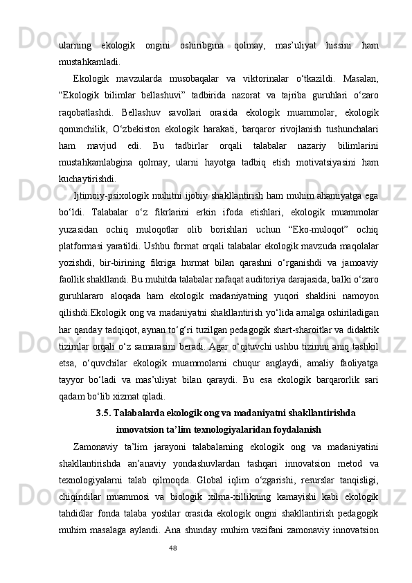 48ularning   ekologik   ongini   oshiribgina   qolmay,   mas’uliyat   hissini   ham
mustahkamladi.
Ekologik   mavzularda   musobaqalar   va   viktorinalar   o‘tkazildi.   Masalan,
“Ekologik   bilimlar   bellashuvi”   tadbirida   nazorat   va   tajriba   guruhlari   o‘zaro
raqobatlashdi.   Bellashuv   savollari   orasida   ekologik   muammolar,   ekologik
qonunchilik,   O‘zbekiston   ekologik   harakati,   barqaror   rivojlanish   tushunchalari
ham   mavjud   edi.   Bu   tadbirlar   orqali   talabalar   nazariy   bilimlarini
mustahkamlabgina   qolmay,   ularni   hayotga   tadbiq   etish   motivatsiyasini   ham
kuchaytirishdi.
Ijtimoiy-psixologik muhitni ijobiy shakllantirish ham muhim ahamiyatga ega
bo‘ldi.   Talabalar   o‘z   fikrlarini   erkin   ifoda   etishlari,   ekologik   muammolar
yuzasidan   ochiq   muloqotlar   olib   borishlari   uchun   “Eko-muloqot”   ochiq
platformasi yaratildi. Ushbu format orqali talabalar ekologik mavzuda maqolalar
yozishdi,   bir-birining   fikriga   hurmat   bilan   qarashni   o‘rganishdi   va   jamoaviy
faollik shakllandi. Bu muhitda talabalar nafaqat auditoriya darajasida, balki o‘zaro
guruhlararo   aloqada   ham   ekologik   madaniyatning   yuqori   shaklini   namoyon
qilishdi.Ekologik ong va madaniyatni  shakllantirish yo‘lida amalga oshiriladigan
har qanday tadqiqot, aynan to‘g‘ri tuzilgan pedagogik shart-sharoitlar va didaktik
tizimlar   orqali   o‘z  samarasini  beradi.  Agar  o‘qituvchi  ushbu  tizimni  aniq  tashkil
etsa,   o‘quvchilar   ekologik   muammolarni   chuqur   anglaydi,   amaliy   faoliyatga
tayyor   bo‘ladi   va   mas’uliyat   bilan   qaraydi.   Bu   esa   ekologik   barqarorlik   sari
qadam bo‘lib xizmat qiladi.
3.5. Talabalarda ekologik ong va madaniyatni shakllantirishda
innovatsion ta’lim texnologiyalaridan foydalanish
Zamonaviy   ta’lim   jarayoni   talabalarning   ekologik   ong   va   madaniyatini
shakllantirishda   an’anaviy   yondashuvlardan   tashqari   innovatsion   metod   va
texnologiyalarni   talab   qilmoqda.   Global   iqlim   o‘zgarishi,   resurslar   tanqisligi,
chiqindilar   muammosi   va   biologik   xilma-xillikning   kamayishi   kabi   ekologik
tahdidlar   fonda   talaba   yoshlar   orasida   ekologik   ongni   shakllantirish   pedagogik
muhim   masalaga   aylandi.   Ana   shunday   muhim   vazifani   zamonaviy   innovatsion 