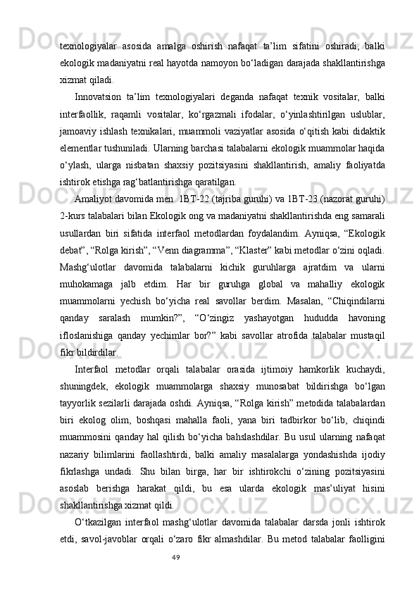 49texnologiyalar   asosida   amalga   oshirish   nafaqat   ta’lim   sifatini   oshiradi,   balki
ekologik madaniyatni real hayotda namoyon bo‘ladigan darajada shakllantirishga
xizmat qiladi.
Innovatsion   ta’lim   texnologiyalari   deganda   nafaqat   texnik   vositalar,   balki
interfaollik,   raqamli   vositalar,   ko‘rgazmali   ifodalar,   o‘yinlashtirilgan   uslublar,
jamoaviy ishlash texnikalari, muammoli vaziyatlar asosida  o‘qitish kabi  didaktik
elementlar tushuniladi. Ularning barchasi talabalarni ekologik muammolar haqida
o‘ylash,   ularga   nisbatan   shaxsiy   pozitsiyasini   shakllantirish,   amaliy   faoliyatda
ishtirok etishga rag‘batlantirishga qaratilgan.
Amaliyot davomida men  1BT-22 (tajriba guruhi) va 1BT-23 (nazorat guruhi)
2-kurs talabalari bilan Ekologik ong va madaniyatni shakllantirishda eng samarali
usullardan   biri   sifatida   interfaol   metodlardan   foydalandim.   Ayniqsa,   “Ekologik
debat”, “Rolga kirish”, “Venn diagramma”, “Klaster” kabi metodlar o‘zini oqladi.
Mashg‘ulotlar   davomida   talabalarni   kichik   guruhlarga   ajratdim   va   ularni
muhokamaga   jalb   etdim.   Har   bir   guruhga   global   va   mahalliy   ekologik
muammolarni   yechish   bo‘yicha   real   savollar   berdim.   Masalan,   “Chiqindilarni
qanday   saralash   mumkin?”,   “O‘zingiz   yashayotgan   hududda   havoning
ifloslanishiga   qanday   yechimlar   bor?”   kabi   savollar   atrofida   talabalar   mustaqil
fikr bildirdilar.
Interfaol   metodlar   orqali   talabalar   orasida   ijtimoiy   hamkorlik   kuchaydi,
shuningdek,   ekologik   muammolarga   shaxsiy   munosabat   bildirishga   bo‘lgan
tayyorlik sezilarli darajada oshdi. Ayniqsa, “Rolga kirish” metodida talabalardan
biri   ekolog   olim,   boshqasi   mahalla   faoli,   yana   biri   tadbirkor   bo‘lib,   chiqindi
muammosini   qanday   hal   qilish   bo‘yicha   bahslashdilar.   Bu   usul   ularning   nafaqat
nazariy   bilimlarini   faollashtirdi,   balki   amaliy   masalalarga   yondashishda   ijodiy
fikrlashga   undadi.   Shu   bilan   birga,   har   bir   ishtirokchi   o‘zining   pozitsiyasini
asoslab   berishga   harakat   qildi,   bu   esa   ularda   ekologik   mas’uliyat   hisini
shakllantirishga xizmat qildi.
O‘tkazilgan   interfaol   mashg‘ulotlar   davomida   talabalar   darsda   jonli   ishtirok
etdi,   savol-javoblar   orqali   o‘zaro   fikr   almashdilar.   Bu   metod   talabalar   faolligini 