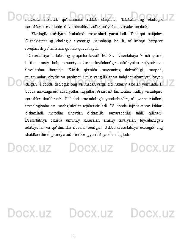 5mavzuda   metodik   qo‘llanmalar   ishlab   chiqiladi;   Talabalarning   ekologik
qarashlarini rivojlantirishda interaktiv usullar bo‘yicha tavsiyalar beriladi;
Ekologik   tarbiyani   baholash   mezonlari   yaratiladi.   Tadqiqot   natijalari
O‘zbekistonning   ekologik   siyosatiga   hamohang   bo‘lib,   ta’limdagi   barqaror
rivojlanish yo‘nalishini qo‘llab-quvvatlaydi.
  Dissertatsiya   tarkibining   qisqacha   tavsifi   Mazkur   dissertatsiya   kirish   qismi,
to‘rtta   asosiy   bob,   umumiy   xulosa,   foydalanilgan   adabiyotlar   ro‘yxati   va
ilovalardan   iboratdir.   Kirish   qismida   mavzuning   dolzarbligi,   maqsad,
muammolar,   obyekt   va   predmet,   ilmiy   yangiliklar   va   tadqiqot   ahamiyati   bayon
etilgan.   I   bobda   ekologik   ong   va   madaniyatga   oid   nazariy   asoslar   yoritiladi.   II
bobda mavzuga oid adabiyotlar, hujjatlar, Prezident farmonlari, milliy va xalqaro
qarashlar   sharhlanadi.   III   bobda   metodologik   yondashuvlar,   o‘quv   materiallari,
texnologiyalar   va   mashg‘ulotlar   rejalashtiriladi.   IV   bobda   tajriba-sinov   ishlari
o‘tkaziladi,   metodlar   sinovdan   o‘tkazilib,   samaradorligi   tahlil   qilinadi.
Dissertatsiya   oxirida   umumiy   xulosalar,   amaliy   tavsiyalar,   foydalanilgan
adabiyotlar   va   qo‘shimcha   ilovalar   berilgan.   Ushbu   dissertatsiya   ekologik   ong
shakllanishining ilmiy asoslarini keng yoritishga xizmat qiladi. 