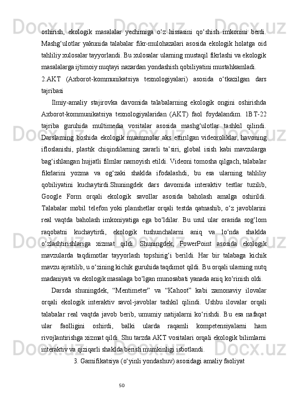 50oshirish,   ekologik   masalalar   yechimiga   o‘z   hissasini   qo‘shish   imkonini   berdi.
Mashg‘ulotlar   yakunida   talabalar   fikr-mulohazalari   asosida   ekologik   holatga   oid
tahliliy xulosalar tayyorlandi. Bu xulosalar ularning mustaqil fikrlashi va ekologik
masalalarga ijtimoiy nuqtayi nazardan yondashish qobiliyatini mustahkamladi.
2.AKT   (Axborot-kommunikatsiya   texnologiyalari)   asosida   o‘tkazilgan   dars
tajribasi
Ilmiy-amaliy   stajirovka   davomida   talabalarning   ekologik   ongini   oshirishda
Axborot-kommunikatsiya   texnologiyalaridan   (AKT)   faol   foydalandim.   1BT-22
tajriba   guruhida   multimedia   vositalar   asosida   mashg‘ulotlar   tashkil   qilindi.
Darslarning   boshida   ekologik   muammolar   aks   ettirilgan   videoroliklar,   havoning
ifloslanishi,   plastik   chiqindilarning   zararli   ta’siri,   global   isish   kabi   mavzularga
bag‘ishlangan hujjatli filmlar namoyish etildi. Videoni tomosha qilgach, talabalar
fikrlarini   yozma   va   og‘zaki   shaklda   ifodalashdi,   bu   esa   ularning   tahliliy
qobiliyatini   kuchaytirdi.Shuningdek   dars   davomida   interaktiv   testlar   tuzilib,
Google   Form   orqali   ekologik   savollar   asosida   baholash   amalga   oshirildi.
Talabalar   mobil   telefon   yoki   planshetlar   orqali   testda   qatnashib,   o‘z   javoblarini
real   vaqtda   baholash   imkoniyatiga   ega   bo‘ldilar.   Bu   usul   ular   orasida   sog‘lom
raqobatni   kuchaytirdi,   ekologik   tushunchalarni   aniq   va   lo‘nda   shaklda
o‘zlashtirishlariga   xizmat   qildi.   Shuningdek,   PowerPoint   asosida   ekologik
mavzularda   taqdimotlar   tayyorlash   topshirig‘i   berildi.   Har   bir   talabaga   kichik
mavzu ajratilib, u o‘zining kichik guruhida taqdimot qildi. Bu orqali ularning nutq
madaniyati va ekologik masalaga bo‘lgan munosabati yanada aniq ko‘rinish oldi.
Darsda   shuningdek,   “Mentimeter”   va   “Kahoot”   kabi   zamonaviy   ilovalar
orqali   ekologik   interaktiv   savol-javoblar   tashkil   qilindi.   Ushbu   ilovalar   orqali
talabalar   real   vaqtda   javob   berib,   umumiy   natijalarni   ko‘rishdi.   Bu   esa   nafaqat
ular   faolligini   oshirdi,   balki   ularda   raqamli   kompetensiyalarni   ham
rivojlantirishga xizmat qildi. Shu tarzda AKT vositalari orqali ekologik bilimlarni
interaktiv va qiziqarli shaklda berish mumkinligi isbotlandi.
3. Gamifikatsiya (o‘yinli yondashuv) asosidagi amaliy faoliyat 