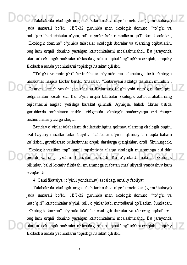 51Talabalarda   ekologik   ongni   shakllantirishda   o‘yinli   metodlar   (gamifikatsiya)
juda   samarali   bo‘ldi.   1BT-22   guruhida   men   ekologik   domino,   “to‘g‘ri   va
noto‘g‘ri” kartochkalar o‘yini, rolli o‘yinlar kabi metodlarni qo‘lladim. Jumladan,
“Ekologik   domino”   o‘yinida   talabalar   ekologik   iboralar   va   ularning   oqibatlarini
bog‘lash   orqali   domino   yasalgan   kartochkalarni   moslashtirishdi.   Bu   jarayonda
ular turli ekologik hodisalar o‘rtasidagi sabab-oqibat bog‘liqlikni aniqlab, tanqidiy
fikrlash asosida yechimlarni topishga harakat qilishdi.
“To‘g‘ri   va   noto‘g‘ri”   kartochkalar   o‘yinida   esa   talabalarga   turli   ekologik
harakatlar haqida fikrlar berildi (masalan: “Batareyani axlatga tashlash mumkin”,
“Daraxtni  kesish  yaxshi”)  va ular  bu fikrlarning to‘g‘ri  yoki  noto‘g‘ri  ekanligini
belgilashlari   kerak   edi.   Bu   o‘yin   orqali   talabalar   ekologik   xatti-harakatlarning
oqibatlarini   anglab   yetishga   harakat   qilishdi.   Ayniqsa,   bahsli   fikrlar   ustida
guruhlarda   muhokama   tashkil   etilganida,   ekologik   madaniyatga   oid   chuqur
tushunchalar yuzaga chiqdi.
Bunday o‘yinlar talabalarni faollashtiribgina qolmay, ularning ekologik ongini
real   hayotiy   misollar   bilan   boyitdi.   Talabalar   o‘yinni   ijtimoiy   tarmoqda   baham
ko‘rishdi, guruhlararo bellashuvlar orqali darslarga qiziqishlari ortdi. Shuningdek,
“Ekologik   vazifani   top”   nomli   topshiriqda   ularga   ekologik   muammoga   oid   fakt
berildi   va   unga   yechim   topishlari   so‘raldi.   Bu   o‘yinlarda   nafaqat   ekologik
bilimlar, balki kreativ fikrlash, muammoga nisbatan mas’uliyatli yondashuv ham
rivojlandi.
4. Gamifikatsiya (o‘yinli yondashuv) asosidagi amaliy faoliyat
Talabalarda   ekologik   ongni   shakllantirishda   o‘yinli   metodlar   (gamifikatsiya)
juda   samarali   bo‘ldi.   1BT-22   guruhida   men   ekologik   domino,   “to‘g‘ri   va
noto‘g‘ri” kartochkalar o‘yini, rolli o‘yinlar kabi metodlarni qo‘lladim. Jumladan,
“Ekologik   domino”   o‘yinida   talabalar   ekologik   iboralar   va   ularning   oqibatlarini
bog‘lash   orqali   domino   yasalgan   kartochkalarni   moslashtirishdi.   Bu   jarayonda
ular turli ekologik hodisalar o‘rtasidagi sabab-oqibat bog‘liqlikni aniqlab, tanqidiy
fikrlash asosida yechimlarni topishga harakat qilishdi. 