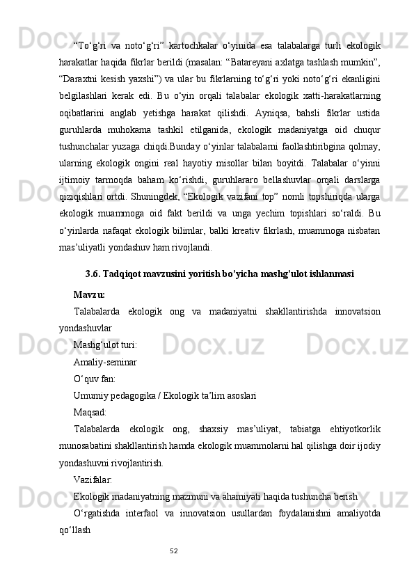 52“To‘g‘ri   va   noto‘g‘ri”   kartochkalar   o‘yinida   esa   talabalarga   turli   ekologik
harakatlar haqida fikrlar berildi (masalan: “Batareyani axlatga tashlash mumkin”,
“Daraxtni  kesish  yaxshi”)  va ular  bu fikrlarning to‘g‘ri  yoki  noto‘g‘ri  ekanligini
belgilashlari   kerak   edi.   Bu   o‘yin   orqali   talabalar   ekologik   xatti-harakatlarning
oqibatlarini   anglab   yetishga   harakat   qilishdi.   Ayniqsa,   bahsli   fikrlar   ustida
guruhlarda   muhokama   tashkil   etilganida,   ekologik   madaniyatga   oid   chuqur
tushunchalar yuzaga chiqdi.Bunday o‘yinlar talabalarni faollashtiribgina qolmay,
ularning   ekologik   ongini   real   hayotiy   misollar   bilan   boyitdi.   Talabalar   o‘yinni
ijtimoiy   tarmoqda   baham   ko‘rishdi,   guruhlararo   bellashuvlar   orqali   darslarga
qiziqishlari   ortdi.   Shuningdek,   “Ekologik   vazifani   top”   nomli   topshiriqda   ularga
ekologik   muammoga   oid   fakt   berildi   va   unga   yechim   topishlari   so‘raldi.   Bu
o‘yinlarda   nafaqat   ekologik   bilimlar,  balki   kreativ  fikrlash,   muammoga   nisbatan
mas’uliyatli yondashuv ham rivojlandi.
3.6. Tadqiqot mavzusini yoritish bo’yicha mashg’ulot ishlanmasi
Mavzu:
Talabalarda   ekologik   ong   va   madaniyatni   shakllantirishda   innovatsion
yondashuvlar
Mashg‘ulot turi:
Amaliy-seminar
O‘quv fan:
Umumiy pedagogika / Ekologik ta’lim asoslari
Maqsad:
Talabalarda   ekologik   ong,   shaxsiy   mas’uliyat,   tabiatga   ehtiyotkorlik
munosabatini shakllantirish hamda ekologik muammolarni hal qilishga doir ijodiy
yondashuvni rivojlantirish.
Vazifalar:
Ekologik madaniyatning mazmuni va ahamiyati haqida tushuncha berish
O‘rgatishda   interfaol   va   innovatsion   usullardan   foydalanishni   amaliyotda
qo‘llash 