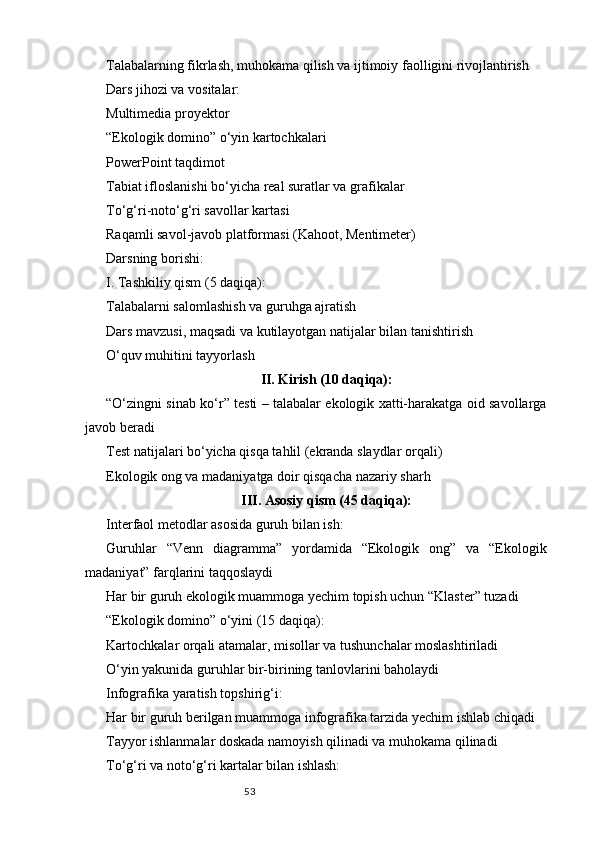 53Talabalarning fikrlash, muhokama qilish va ijtimoiy faolligini rivojlantirish
Dars jihozi va vositalar:
Multimedia proyektor
“Ekologik domino” o‘yin kartochkalari
PowerPoint taqdimot
Tabiat ifloslanishi bo‘yicha real suratlar va grafikalar
To‘g‘ri-noto‘g‘ri savollar kartasi
Raqamli savol-javob platformasi (Kahoot, Mentimeter)
Darsning borishi:
I. Tashkiliy qism (5 daqiqa):
Talabalarni salomlashish va guruhga ajratish
Dars mavzusi, maqsadi va kutilayotgan natijalar bilan tanishtirish
O‘quv muhitini tayyorlash
II. Kirish (10 daqiqa):
“O‘zingni sinab ko‘r” testi – talabalar ekologik xatti-harakatga oid savollarga
javob beradi
Test natijalari bo‘yicha qisqa tahlil (ekranda slaydlar orqali)
Ekologik ong va madaniyatga doir qisqacha nazariy sharh
III. Asosiy qism (45 daqiqa):
Interfaol metodlar asosida guruh bilan ish:
Guruhlar   “Venn   diagramma”   yordamida   “Ekologik   ong”   va   “Ekologik
madaniyat” farqlarini taqqoslaydi
Har bir guruh ekologik muammoga yechim topish uchun “Klaster” tuzadi
“Ekologik domino” o‘yini (15 daqiqa):
Kartochkalar orqali atamalar, misollar va tushunchalar moslashtiriladi
O‘yin yakunida guruhlar bir-birining tanlovlarini baholaydi
Infografika yaratish topshirig‘i:
Har bir guruh berilgan muammoga infografika tarzida yechim ishlab chiqadi
Tayyor ishlanmalar doskada namoyish qilinadi va muhokama qilinadi
To‘g‘ri va noto‘g‘ri kartalar bilan ishlash: 