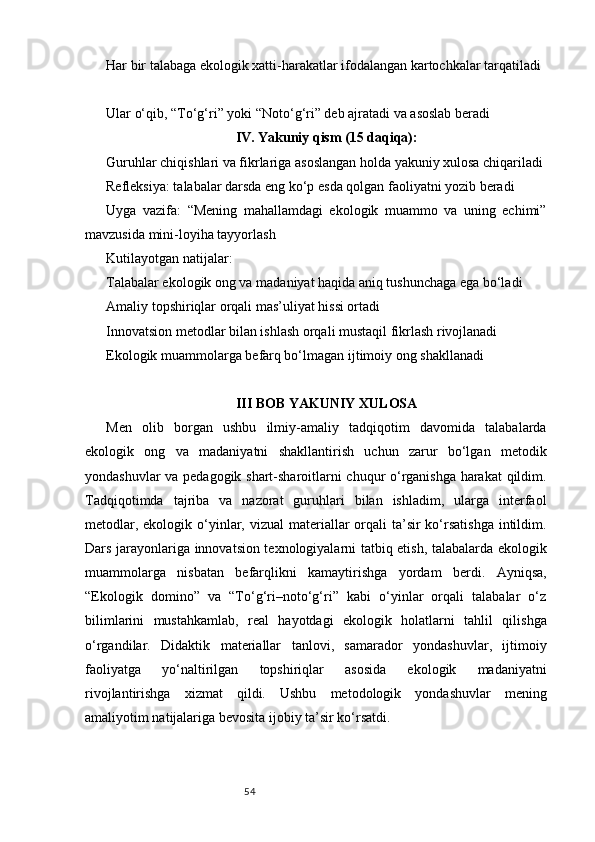 54Har bir talabaga ekologik xatti-harakatlar ifodalangan kartochkalar tarqatiladi
Ular o‘qib, “To‘g‘ri” yoki “Noto‘g‘ri” deb ajratadi va asoslab beradi
IV. Yakuniy qism (15 daqiqa):
Guruhlar chiqishlari va fikrlariga asoslangan holda yakuniy xulosa chiqariladi
Refleksiya: talabalar darsda eng ko‘p esda qolgan faoliyatni yozib beradi
Uyga   vazifa:   “Mening   mahallamdagi   ekologik   muammo   va   uning   echimi”
mavzusida mini-loyiha tayyorlash
Kutilayotgan natijalar:
Talabalar ekologik ong va madaniyat haqida aniq tushunchaga ega bo‘ladi
Amaliy topshiriqlar orqali mas’uliyat hissi ortadi
Innovatsion metodlar bilan ishlash orqali mustaqil fikrlash rivojlanadi
Ekologik muammolarga befarq bo‘lmagan ijtimoiy ong shakllanadi
III BOB YAKUNIY XULOSA
Men   olib   borgan   ushbu   ilmiy-amaliy   tadqiqotim   davomida   talabalarda
ekologik   ong   va   madaniyatni   shakllantirish   uchun   zarur   bo‘lgan   metodik
yondashuvlar va pedagogik shart-sharoitlarni chuqur o‘rganishga harakat  qildim.
Tadqiqotimda   tajriba   va   nazorat   guruhlari   bilan   ishladim,   ularga   interfaol
metodlar, ekologik o‘yinlar, vizual  materiallar  orqali  ta’sir  ko‘rsatishga  intildim.
Dars jarayonlariga innovatsion texnologiyalarni tatbiq etish, talabalarda ekologik
muammolarga   nisbatan   befarqlikni   kamaytirishga   yordam   berdi.   Ayniqsa,
“Ekologik   domino”   va   “To‘g‘ri–noto‘g‘ri”   kabi   o‘yinlar   orqali   talabalar   o‘z
bilimlarini   mustahkamlab,   real   hayotdagi   ekologik   holatlarni   tahlil   qilishga
o‘rgandilar.   Didaktik   materiallar   tanlovi,   samarador   yondashuvlar,   ijtimoiy
faoliyatga   yo‘naltirilgan   topshiriqlar   asosida   ekologik   madaniyatni
rivojlantirishga   xizmat   qildi.   Ushbu   metodologik   yondashuvlar   mening
amaliyotim natijalariga bevosita ijobiy ta’sir ko‘rsatdi. 
