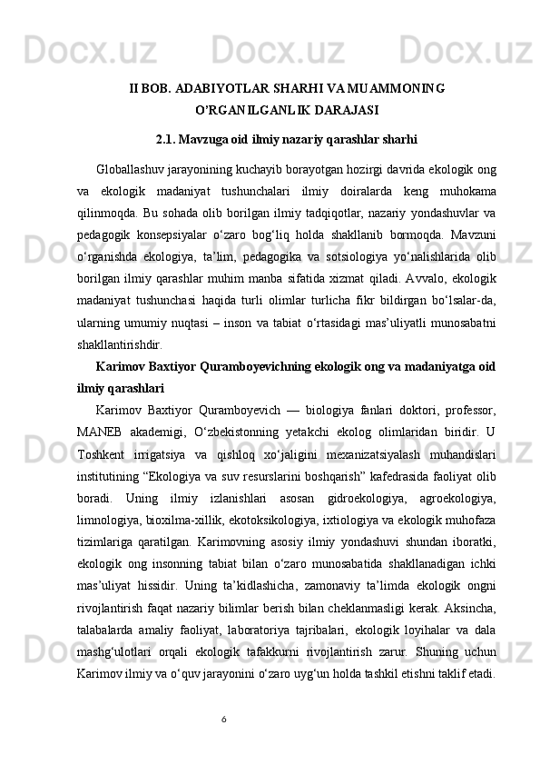 6II BOB. ADABIYOTLAR SHARHI VA MUAMMONING
O’RGANILGANLIK DARAJASI
2.1. Mavzuga oid ilmiy nazariy qarashlar sharhi
Globallashuv jarayonining kuchayib borayotgan hozirgi davrida ekologik ong
va   ekologik   madaniyat   tushunchalari   ilmiy   doiralarda   keng   muhokama
qilinmoqda.   Bu   sohada   olib   borilgan   ilmiy   tadqiqotlar,   nazariy   yondashuvlar   va
pedagogik   konsepsiyalar   o‘zaro   bog‘liq   holda   shakllanib   bormoqda.   Mavzuni
o‘rganishda   ekologiya,   ta’lim,   pedagogika   va   sotsiologiya   yo‘nalishlarida   olib
borilgan   ilmiy   qarashlar   muhim   manba   sifatida   xizmat   qiladi.   Avvalo,   ekologik
madaniyat   tushunchasi   haqida   turli   olimlar   turlicha   fikr   bildirgan   bo‘lsalar-da,
ularning   umumiy   nuqtasi   –   inson   va   tabiat   o‘rtasidagi   mas’uliyatli   munosabatni
shakllantirishdir.
Karimov Baxtiyor Quramboyevichning ekologik ong va madaniyatga oid
ilmiy qarashlari
Karimov   Baxtiyor   Quramboyevich   —   biologiya   fanlari   doktori,   professor,
MANEB   akademigi,   O‘zbekistonning   yetakchi   ekolog   olimlaridan   biridir.   U
Toshkent   irrigatsiya   va   qishloq   xo‘jaligini   mexanizatsiyalash   muhandislari
institutining “Ekologiya va suv resurslarini boshqarish”  kafedrasida faoliyat  olib
boradi.   Uning   ilmiy   izlanishlari   asosan   gidroekologiya,   agroekologiya,
limnologiya, bioxilma-xillik, ekotoksikologiya, ixtiologiya va ekologik muhofaza
tizimlariga   qaratilgan.   Karimovning   asosiy   ilmiy   yondashuvi   shundan   iboratki,
ekologik   ong   insonning   tabiat   bilan   o‘zaro   munosabatida   shakllanadigan   ichki
mas’uliyat   hissidir.   Uning   ta’kidlashicha,   zamonaviy   ta’limda   ekologik   ongni
rivojlantirish faqat nazariy bilimlar berish bilan cheklanmasligi  kerak. Aksincha,
talabalarda   amaliy   faoliyat,   laboratoriya   tajribalari,   ekologik   loyihalar   va   dala
mashg‘ulotlari   orqali   ekologik   tafakkurni   rivojlantirish   zarur.   Shuning   uchun
Karimov ilmiy va o‘quv jarayonini o‘zaro uyg‘un holda tashkil etishni taklif etadi. 