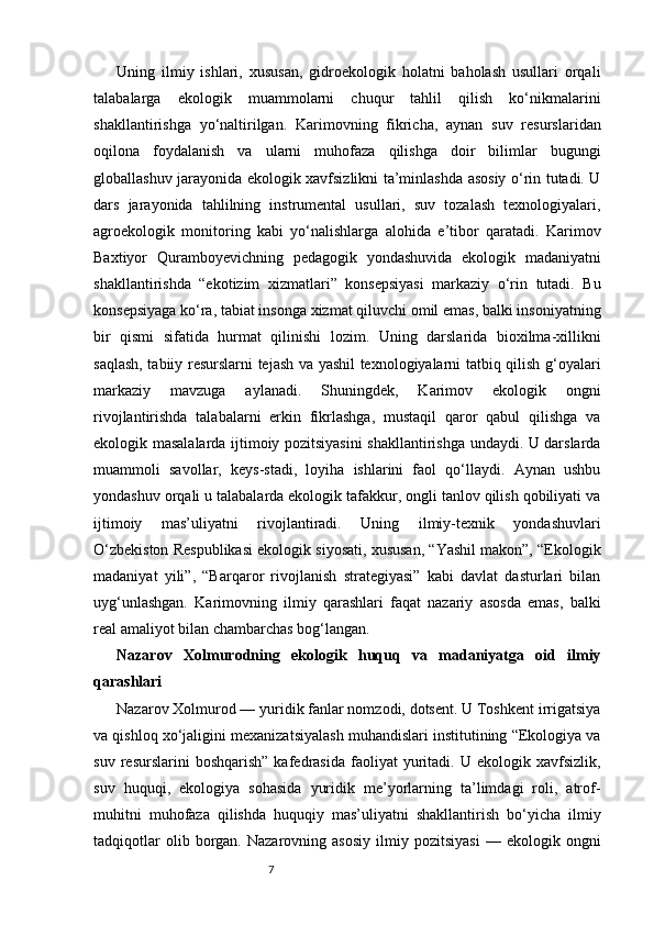 7Uning   ilmiy   ishlari,   xususan,   gidroekologik   holatni   baholash   usullari   orqali
talabalarga   ekologik   muammolarni   chuqur   tahlil   qilish   ko‘nikmalarini
shakllantirishga   yo‘naltirilgan.   Karimovning   fikricha,   aynan   suv   resurslaridan
oqilona   foydalanish   va   ularni   muhofaza   qilishga   doir   bilimlar   bugungi
globallashuv jarayonida ekologik xavfsizlikni ta’minlashda asosiy o‘rin tutadi. U
dars   jarayonida   tahlilning   instrumental   usullari,   suv   tozalash   texnologiyalari,
agroekologik   monitoring   kabi   yo‘nalishlarga   alohida   e’tibor   qaratadi.   Karimov
Baxtiyor   Quramboyevichning   pedagogik   yondashuvida   ekologik   madaniyatni
shakllantirishda   “ekotizim   xizmatlari”   konsepsiyasi   markaziy   o‘rin   tutadi.   Bu
konsepsiyaga ko‘ra, tabiat insonga xizmat qiluvchi omil emas, balki insoniyatning
bir   qismi   sifatida   hurmat   qilinishi   lozim.   Uning   darslarida   bioxilma-xillikni
saqlash, tabiiy resurslarni tejash va yashil texnologiyalarni tatbiq qilish g‘oyalari
markaziy   mavzuga   aylanadi.   Shuningdek,   Karimov   ekologik   ongni
rivojlantirishda   talabalarni   erkin   fikrlashga,   mustaqil   qaror   qabul   qilishga   va
ekologik masalalarda ijtimoiy pozitsiyasini shakllantirishga undaydi. U darslarda
muammoli   savollar,   keys-stadi,   loyiha   ishlarini   faol   qo‘llaydi.   Aynan   ushbu
yondashuv orqali u talabalarda ekologik tafakkur, ongli tanlov qilish qobiliyati va
ijtimoiy   mas’uliyatni   rivojlantiradi.   Uning   ilmiy-texnik   yondashuvlari
O‘zbekiston Respublikasi ekologik siyosati, xususan, “Yashil makon”, “Ekologik
madaniyat   yili”,   “Barqaror   rivojlanish   strategiyasi”   kabi   davlat   dasturlari   bilan
uyg‘unlashgan.   Karimovning   ilmiy   qarashlari   faqat   nazariy   asosda   emas,   balki
real amaliyot bilan chambarchas bog‘langan. 
Nazarov   Xolmurodning   ekologik   huquq   va   madaniyatga   oid   ilmiy
qarashlari
Nazarov Xolmurod — yuridik fanlar nomzodi, dotsent. U Toshkent irrigatsiya
va qishloq xo‘jaligini mexanizatsiyalash muhandislari institutining “Ekologiya va
suv   resurslarini   boshqarish”   kafedrasida   faoliyat   yuritadi.  U   ekologik  xavfsizlik,
suv   huquqi,   ekologiya   sohasida   yuridik   me’yorlarning   ta’limdagi   roli,   atrof-
muhitni   muhofaza   qilishda   huquqiy   mas’uliyatni   shakllantirish   bo‘yicha   ilmiy
tadqiqotlar   olib  borgan.  Nazarovning   asosiy   ilmiy   pozitsiyasi   —   ekologik  ongni 