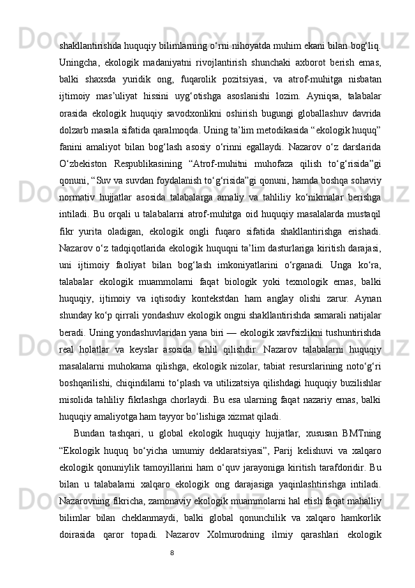 8shakllantirishda huquqiy bilimlarning o‘rni nihoyatda muhim ekani bilan bog‘liq.
Uningcha,   ekologik   madaniyatni   rivojlantirish   shunchaki   axborot   berish   emas,
balki   shaxsda   yuridik   ong,   fuqarolik   pozitsiyasi,   va   atrof-muhitga   nisbatan
ijtimoiy   mas’uliyat   hissini   uyg‘otishga   asoslanishi   lozim.   Ayniqsa,   talabalar
orasida   ekologik   huquqiy   savodxonlikni   oshirish   bugungi   globallashuv   davrida
dolzarb masala sifatida qaralmoqda. Uning ta’lim metodikasida “ekologik huquq”
fanini   amaliyot   bilan   bog‘lash   asosiy   o‘rinni   egallaydi.   Nazarov   o‘z   darslarida
O‘zbekiston   Respublikasining   “Atrof-muhitni   muhofaza   qilish   to‘g‘risida”gi
qonuni, “Suv va suvdan foydalanish to‘g‘risida”gi qonuni, hamda boshqa sohaviy
normativ   hujjatlar   asosida   talabalarga   amaliy   va   tahliliy   ko‘nikmalar   berishga
intiladi.   Bu   orqali   u   talabalarni   atrof-muhitga   oid   huquqiy   masalalarda   mustaqil
fikr   yurita   oladigan,   ekologik   ongli   fuqaro   sifatida   shakllantirishga   erishadi.
Nazarov o‘z tadqiqotlarida ekologik huquqni ta’lim dasturlariga kiritish darajasi,
uni   ijtimoiy   faoliyat   bilan   bog‘lash   imkoniyatlarini   o‘rganadi.   Unga   ko‘ra,
talabalar   ekologik   muammolarni   faqat   biologik   yoki   texnologik   emas,   balki
huquqiy,   ijtimoiy   va   iqtisodiy   kontekstdan   ham   anglay   olishi   zarur.   Aynan
shunday ko‘p qirrali yondashuv ekologik ongni shakllantirishda samarali natijalar
beradi. Uning yondashuvlaridan yana biri — ekologik xavfsizlikni tushuntirishda
real   holatlar   va   keyslar   asosida   tahlil   qilishdir.   Nazarov   talabalarni   huquqiy
masalalarni   muhokama   qilishga,   ekologik   nizolar,   tabiat   resurslarining   noto‘g‘ri
boshqarilishi,  chiqindilarni   to‘plash  va  utilizatsiya  qilishdagi   huquqiy buzilishlar
misolida   tahliliy   fikrlashga   chorlaydi.   Bu   esa   ularning   faqat   nazariy   emas,   balki
huquqiy amaliyotga ham tayyor bo‘lishiga xizmat qiladi.
Bundan   tashqari,   u   global   ekologik   huquqiy   hujjatlar,   xususan   BMTning
“Ekologik   huquq   bo‘yicha   umumiy   deklaratsiyasi”,   Parij   kelishuvi   va   xalqaro
ekologik   qonuniylik   tamoyillarini   ham   o‘quv   jarayoniga   kiritish   tarafdoridir.   Bu
bilan   u   talabalarni   xalqaro   ekologik   ong   darajasiga   yaqinlashtirishga   intiladi.
Nazarovning fikricha, zamonaviy ekologik muammolarni hal etish faqat mahalliy
bilimlar   bilan   cheklanmaydi,   balki   global   qonunchilik   va   xalqaro   hamkorlik
doirasida   qaror   topadi.   Nazarov   Xolmurodning   ilmiy   qarashlari   ekologik 