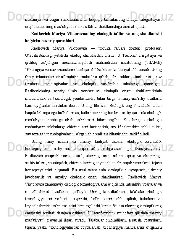 9madaniyat   va   ongni   shakllantirishda   huquqiy   bilimlarning   chuqur   integratsiyasi
orqali talabaning mas’uliyatli shaxs sifatida shakllanishiga xizmat qiladi. 
Radkevich   Mariya   Viktorovnaning   ekologik   ta’lim   va   ong   shakllanishi
bo‘yicha nazariy qarashlari
Radkevich   Mariya   Viktorovna   —   texnika   fanlari   doktori,   professor,
O‘zbekistondagi   yetakchi   ekolog   olimalardan   biridir.   U   Toshkent   irrigatsiya   va
qishloq   xo‘jaligini   mexanizatsiyalash   muhandislari   institutining   (TIIAME)
“Ekologiya va suv resurslarini boshqarish” kafedrasida faoliyat olib boradi. Uning
ilmiy   izlanishlari   atrof-muhitni   muhofaza   qilish,   chiqindilarni   boshqarish,   suv
tozalash   texnologiyalari   va   ekologik   xavfsizlik   sohalariga   qaratilgan.
Radkevichning   asosiy   ilmiy   yondashuvi   ekologik   ongni   shakllantirishda
muhandislik   va   texnologik   yondashuvlar   bilan   birga   ta’limiy-ma’rifiy   usullarni
ham   uyg‘unlashtirishdan   iborat.   Uning   fikricha,   ekologik   ong   shunchaki   tabiat
haqida bilimga ega bo‘lish emas, balki insonning har bir amaliy qarorida ekologik
mas’uliyatni   inobatga   olish   ko‘nikmasi   bilan   bog‘liq.   Shu   bois,   u   ekologik
madaniyatni   talabalarga   chiqindilarni   boshqarish,   suv   ifloslanishini   tahlil   qilish,
suv tozalash texnologiyalarini o‘rganish orqali shakllantirishni taklif qiladi.
Uning   ilmiy   ishlari   va   amaliy   faoliyati   asosan   ekologik   xavfsizlik
konsepsiyasini  amaliy misollar orqali tushuntirishga asoslangan.  Dars jarayonida
Radkevich   chiqindilarning   tasnifi,   ularning   inson   salomatligiga   va   ekotizimga
salbiy ta’siri, shuningdek, chiqindilarning qayta ishlanishi orqali resurslarni tejash
konsepsiyalarini   o‘rgatadi.   Bu   usul   talabalarda   ekologik   dunyoqarash,   ijtimoiy
javobgarlik   va   amaliy   ekologik   ongni   shakllantiradi.   Radkevich   Mariya
Viktorovna zamonaviy ekologik texnologiyalarni o‘qitishda interaktiv vositalar va
modellashtirish   usullarini   qo‘llaydi.   Uning   ta’kidlashicha,   talabalar   ekologik
texnologiyalarni   nafaqat   o‘rganishi,   balki   ularni   tahlil   qilish,   baholash   va
loyihalashtirish ko‘nikmalarini ham egallashi kerak. Bu esa ularning ekologik ong
darajasini sezilarli darajada oshiradi. U “atrof-muhitni muhofaza qilishda shaxsiy
mas’uliyat”   g‘oyasini   ilgari   suradi.   Talabalar   chiqindilarni   ajratish,   resurslarni
tejash,   yashil   texnologiyalardan   foydalanish,   bioenergiya   manbalarini   o‘rganish 